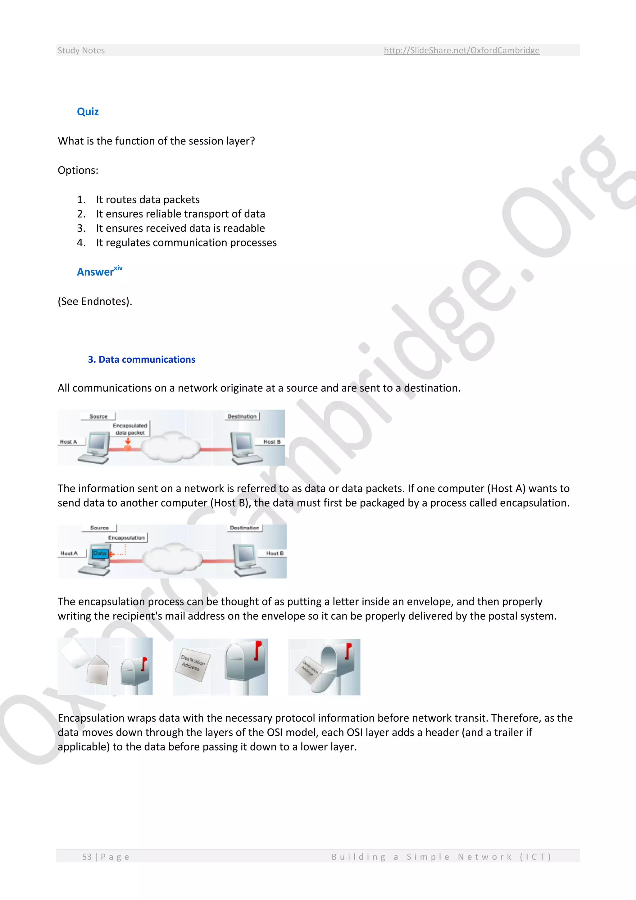 Study Notes http://SlideShare.net/OxfordCambridge
53 | P a g e B u i l d i n g a S i m p l e N e t w o r k ( I C T )
Quiz
What is the function of the session layer?
Options:
1. It routes data packets
2. It ensures reliable transport of data
3. It ensures received data is readable
4. It regulates communication processes
Answerxiv
(See Endnotes).
3. Data communications
All communications on a network originate at a source and are sent to a destination.
The information sent on a network is referred to as data or data packets. If one computer (Host A) wants to
send data to another computer (Host B), the data must first be packaged by a process called encapsulation.
The encapsulation process can be thought of as putting a letter inside an envelope, and then properly
writing the recipient's mail address on the envelope so it can be properly delivered by the postal system.
Encapsulation wraps data with the necessary protocol information before network transit. Therefore, as the
data moves down through the layers of the OSI model, each OSI layer adds a header (and a trailer if
applicable) to the data before passing it down to a lower layer.
 