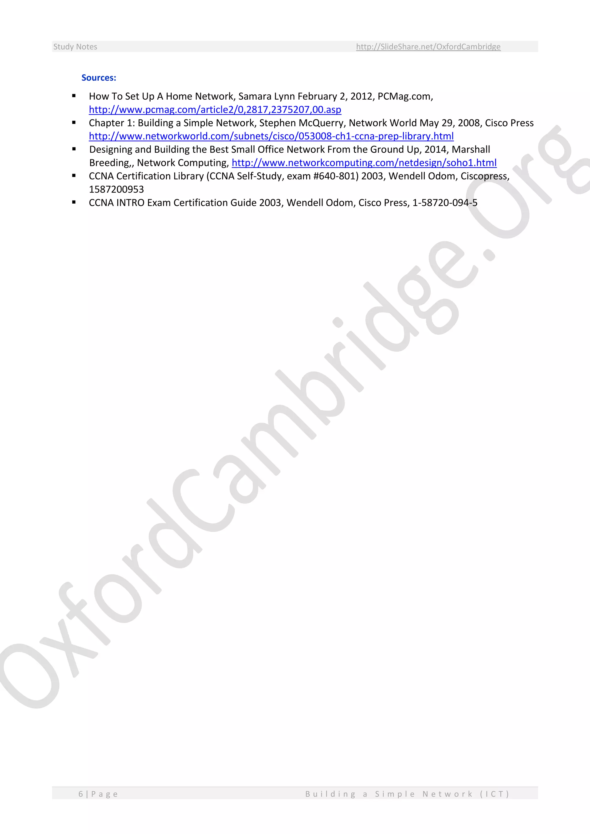 Study Notes http://SlideShare.net/OxfordCambridge
6 | P a g e B u i l d i n g a S i m p l e N e t w o r k ( I C T )
Sources:
 How To Set Up A Home Network, Samara Lynn February 2, 2012, PCMag.com,
http://www.pcmag.com/article2/0,2817,2375207,00.asp
 Chapter 1: Building a Simple Network, Stephen McQuerry, Network World May 29, 2008, Cisco Press
http://www.networkworld.com/subnets/cisco/053008-ch1-ccna-prep-library.html
 Designing and Building the Best Small Office Network From the Ground Up, 2014, Marshall
Breeding,, Network Computing, http://www.networkcomputing.com/netdesign/soho1.html
 CCNA Certification Library (CCNA Self-Study, exam #640-801) 2003, Wendell Odom, Ciscopress,
1587200953
 CCNA INTRO Exam Certification Guide 2003, Wendell Odom, Cisco Press, 1-58720-094-5
 