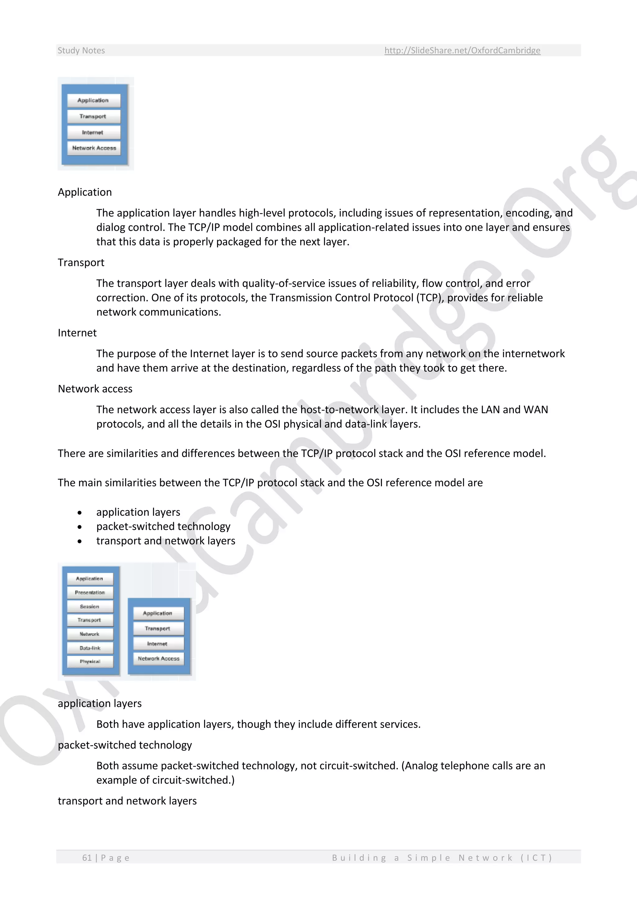 Study Notes http://SlideShare.net/OxfordCambridge
61 | P a g e B u i l d i n g a S i m p l e N e t w o r k ( I C T )
Application
The application layer handles high-level protocols, including issues of representation, encoding, and
dialog control. The TCP/IP model combines all application-related issues into one layer and ensures
that this data is properly packaged for the next layer.
Transport
The transport layer deals with quality-of-service issues of reliability, flow control, and error
correction. One of its protocols, the Transmission Control Protocol (TCP), provides for reliable
network communications.
Internet
The purpose of the Internet layer is to send source packets from any network on the internetwork
and have them arrive at the destination, regardless of the path they took to get there.
Network access
The network access layer is also called the host-to-network layer. It includes the LAN and WAN
protocols, and all the details in the OSI physical and data-link layers.
There are similarities and differences between the TCP/IP protocol stack and the OSI reference model.
The main similarities between the TCP/IP protocol stack and the OSI reference model are
 application layers
 packet-switched technology
 transport and network layers
application layers
Both have application layers, though they include different services.
packet-switched technology
Both assume packet-switched technology, not circuit-switched. (Analog telephone calls are an
example of circuit-switched.)
transport and network layers
 