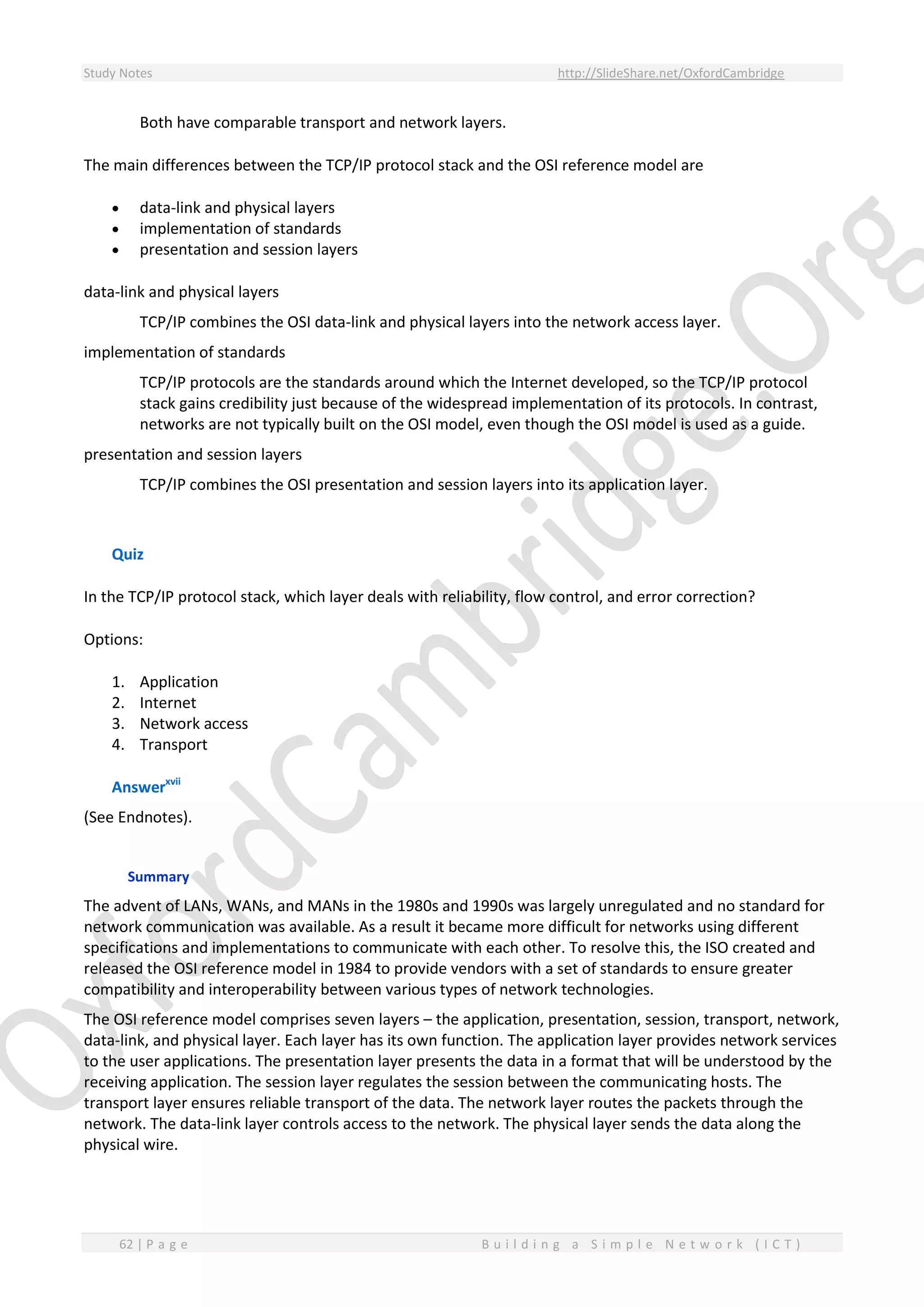 Study Notes http://SlideShare.net/OxfordCambridge
62 | P a g e B u i l d i n g a S i m p l e N e t w o r k ( I C T )
Both have comparable transport and network layers.
The main differences between the TCP/IP protocol stack and the OSI reference model are
 data-link and physical layers
 implementation of standards
 presentation and session layers
data-link and physical layers
TCP/IP combines the OSI data-link and physical layers into the network access layer.
implementation of standards
TCP/IP protocols are the standards around which the Internet developed, so the TCP/IP protocol
stack gains credibility just because of the widespread implementation of its protocols. In contrast,
networks are not typically built on the OSI model, even though the OSI model is used as a guide.
presentation and session layers
TCP/IP combines the OSI presentation and session layers into its application layer.
Quiz
In the TCP/IP protocol stack, which layer deals with reliability, flow control, and error correction?
Options:
1. Application
2. Internet
3. Network access
4. Transport
Answerxvii
(See Endnotes).
Summary
The advent of LANs, WANs, and MANs in the 1980s and 1990s was largely unregulated and no standard for
network communication was available. As a result it became more difficult for networks using different
specifications and implementations to communicate with each other. To resolve this, the ISO created and
released the OSI reference model in 1984 to provide vendors with a set of standards to ensure greater
compatibility and interoperability between various types of network technologies.
The OSI reference model comprises seven layers – the application, presentation, session, transport, network,
data-link, and physical layer. Each layer has its own function. The application layer provides network services
to the user applications. The presentation layer presents the data in a format that will be understood by the
receiving application. The session layer regulates the session between the communicating hosts. The
transport layer ensures reliable transport of the data. The network layer routes the packets through the
network. The data-link layer controls access to the network. The physical layer sends the data along the
physical wire.
 