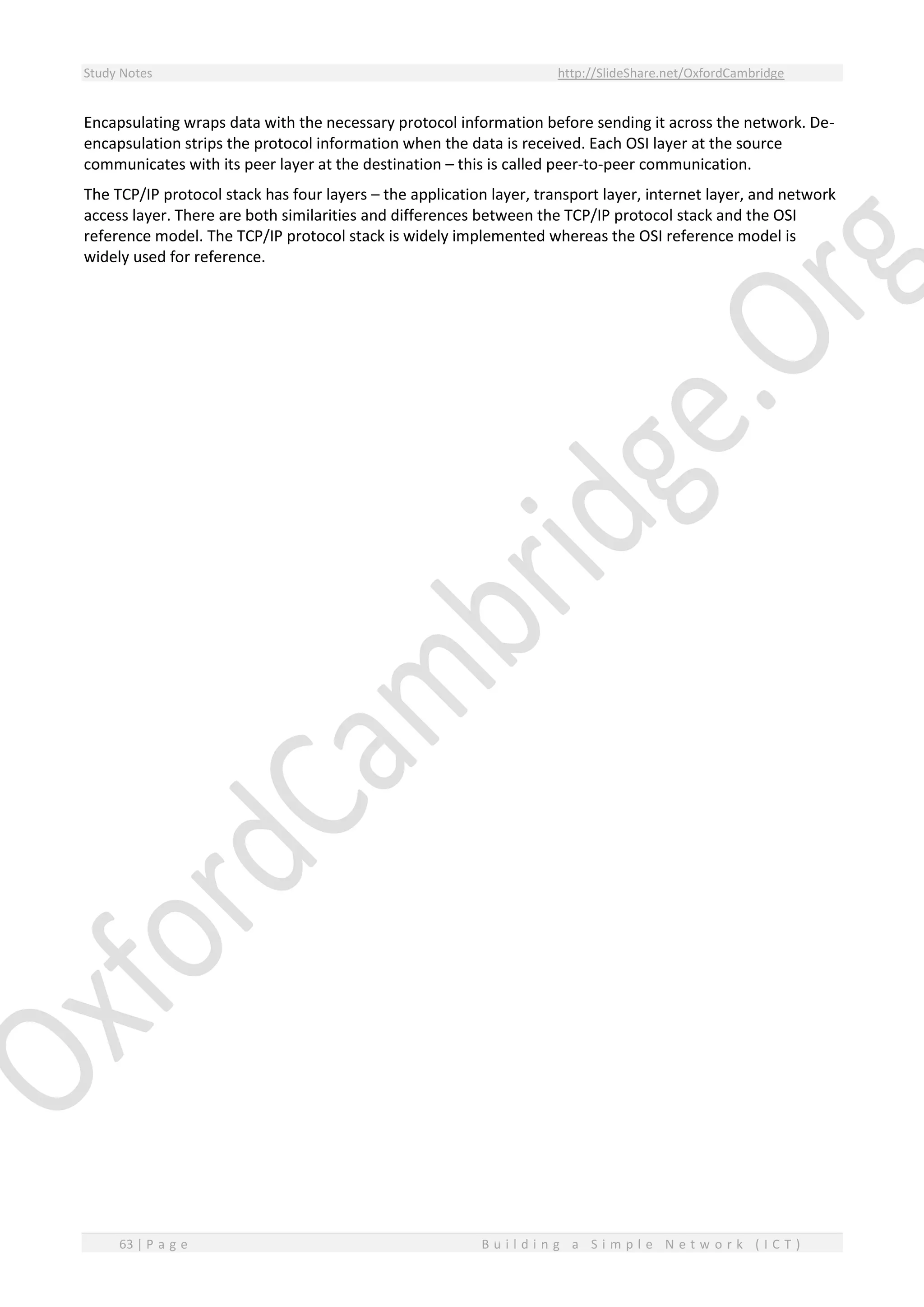 Study Notes http://SlideShare.net/OxfordCambridge
63 | P a g e B u i l d i n g a S i m p l e N e t w o r k ( I C T )
Encapsulating wraps data with the necessary protocol information before sending it across the network. De-
encapsulation strips the protocol information when the data is received. Each OSI layer at the source
communicates with its peer layer at the destination – this is called peer-to-peer communication.
The TCP/IP protocol stack has four layers – the application layer, transport layer, internet layer, and network
access layer. There are both similarities and differences between the TCP/IP protocol stack and the OSI
reference model. The TCP/IP protocol stack is widely implemented whereas the OSI reference model is
widely used for reference.
 