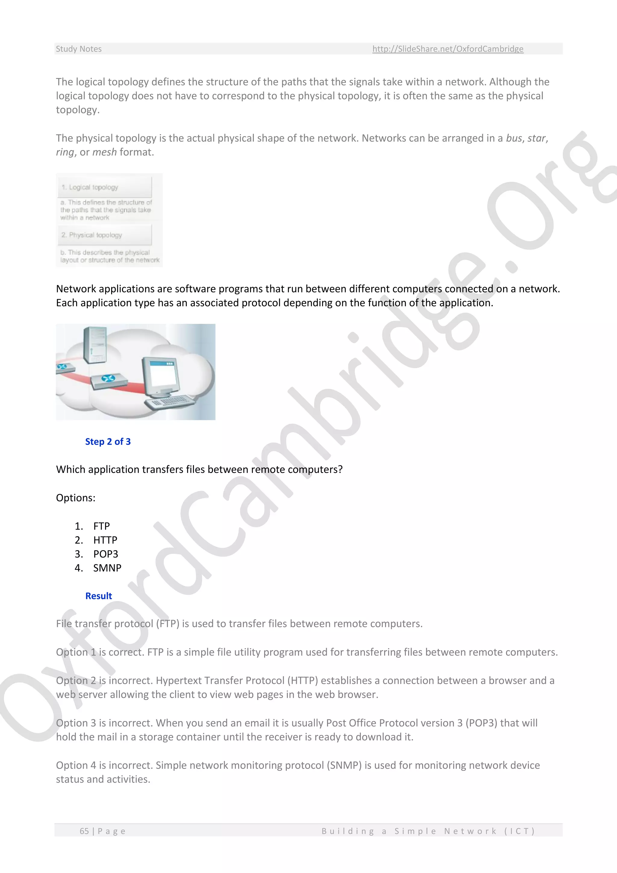 Study Notes http://SlideShare.net/OxfordCambridge
65 | P a g e B u i l d i n g a S i m p l e N e t w o r k ( I C T )
The logical topology defines the structure of the paths that the signals take within a network. Although the
logical topology does not have to correspond to the physical topology, it is often the same as the physical
topology.
The physical topology is the actual physical shape of the network. Networks can be arranged in a bus, star,
ring, or mesh format.
Network applications are software programs that run between different computers connected on a network.
Each application type has an associated protocol depending on the function of the application.
Step 2 of 3
Which application transfers files between remote computers?
Options:
1. FTP
2. HTTP
3. POP3
4. SMNP
Result
File transfer protocol (FTP) is used to transfer files between remote computers.
Option 1 is correct. FTP is a simple file utility program used for transferring files between remote computers.
Option 2 is incorrect. Hypertext Transfer Protocol (HTTP) establishes a connection between a browser and a
web server allowing the client to view web pages in the web browser.
Option 3 is incorrect. When you send an email it is usually Post Office Protocol version 3 (POP3) that will
hold the mail in a storage container until the receiver is ready to download it.
Option 4 is incorrect. Simple network monitoring protocol (SNMP) is used for monitoring network device
status and activities.
 