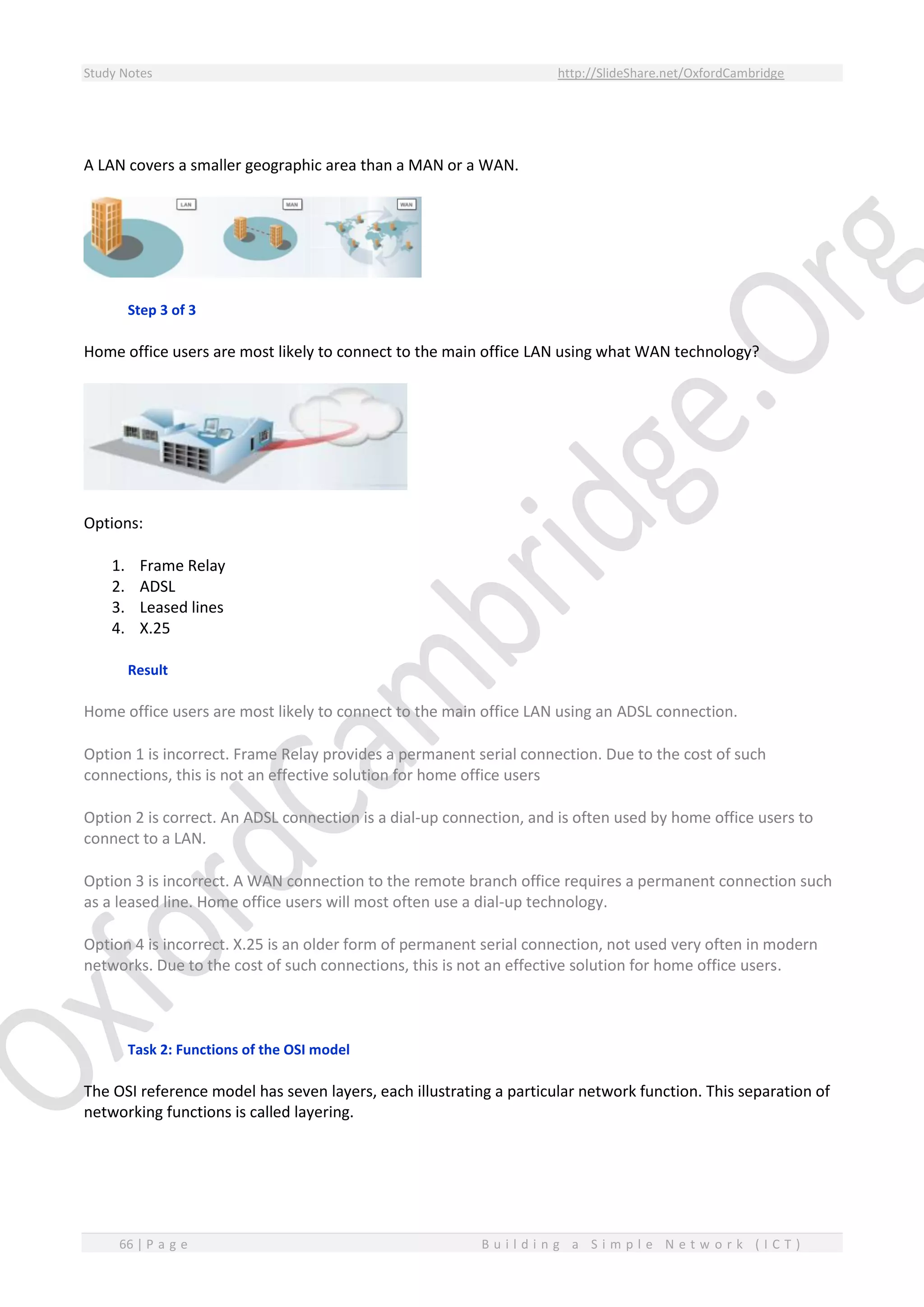 Study Notes http://SlideShare.net/OxfordCambridge
66 | P a g e B u i l d i n g a S i m p l e N e t w o r k ( I C T )
A LAN covers a smaller geographic area than a MAN or a WAN.
Step 3 of 3
Home office users are most likely to connect to the main office LAN using what WAN technology?
Options:
1. Frame Relay
2. ADSL
3. Leased lines
4. X.25
Result
Home office users are most likely to connect to the main office LAN using an ADSL connection.
Option 1 is incorrect. Frame Relay provides a permanent serial connection. Due to the cost of such
connections, this is not an effective solution for home office users
Option 2 is correct. An ADSL connection is a dial-up connection, and is often used by home office users to
connect to a LAN.
Option 3 is incorrect. A WAN connection to the remote branch office requires a permanent connection such
as a leased line. Home office users will most often use a dial-up technology.
Option 4 is incorrect. X.25 is an older form of permanent serial connection, not used very often in modern
networks. Due to the cost of such connections, this is not an effective solution for home office users.
Task 2: Functions of the OSI model
The OSI reference model has seven layers, each illustrating a particular network function. This separation of
networking functions is called layering.
 