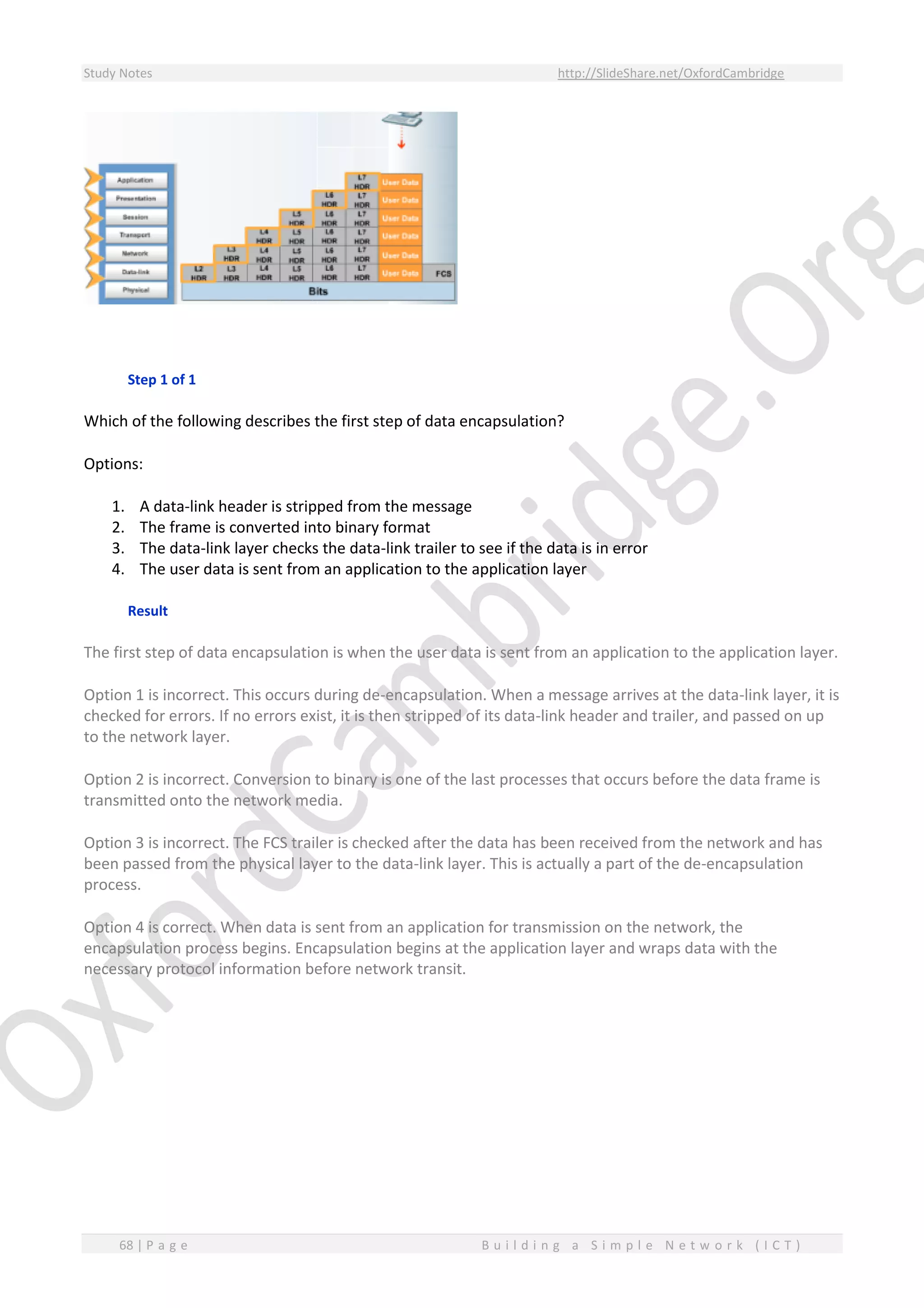 Study Notes http://SlideShare.net/OxfordCambridge
68 | P a g e B u i l d i n g a S i m p l e N e t w o r k ( I C T )
Step 1 of 1
Which of the following describes the first step of data encapsulation?
Options:
1. A data-link header is stripped from the message
2. The frame is converted into binary format
3. The data-link layer checks the data-link trailer to see if the data is in error
4. The user data is sent from an application to the application layer
Result
The first step of data encapsulation is when the user data is sent from an application to the application layer.
Option 1 is incorrect. This occurs during de-encapsulation. When a message arrives at the data-link layer, it is
checked for errors. If no errors exist, it is then stripped of its data-link header and trailer, and passed on up
to the network layer.
Option 2 is incorrect. Conversion to binary is one of the last processes that occurs before the data frame is
transmitted onto the network media.
Option 3 is incorrect. The FCS trailer is checked after the data has been received from the network and has
been passed from the physical layer to the data-link layer. This is actually a part of the de-encapsulation
process.
Option 4 is correct. When data is sent from an application for transmission on the network, the
encapsulation process begins. Encapsulation begins at the application layer and wraps data with the
necessary protocol information before network transit.
 