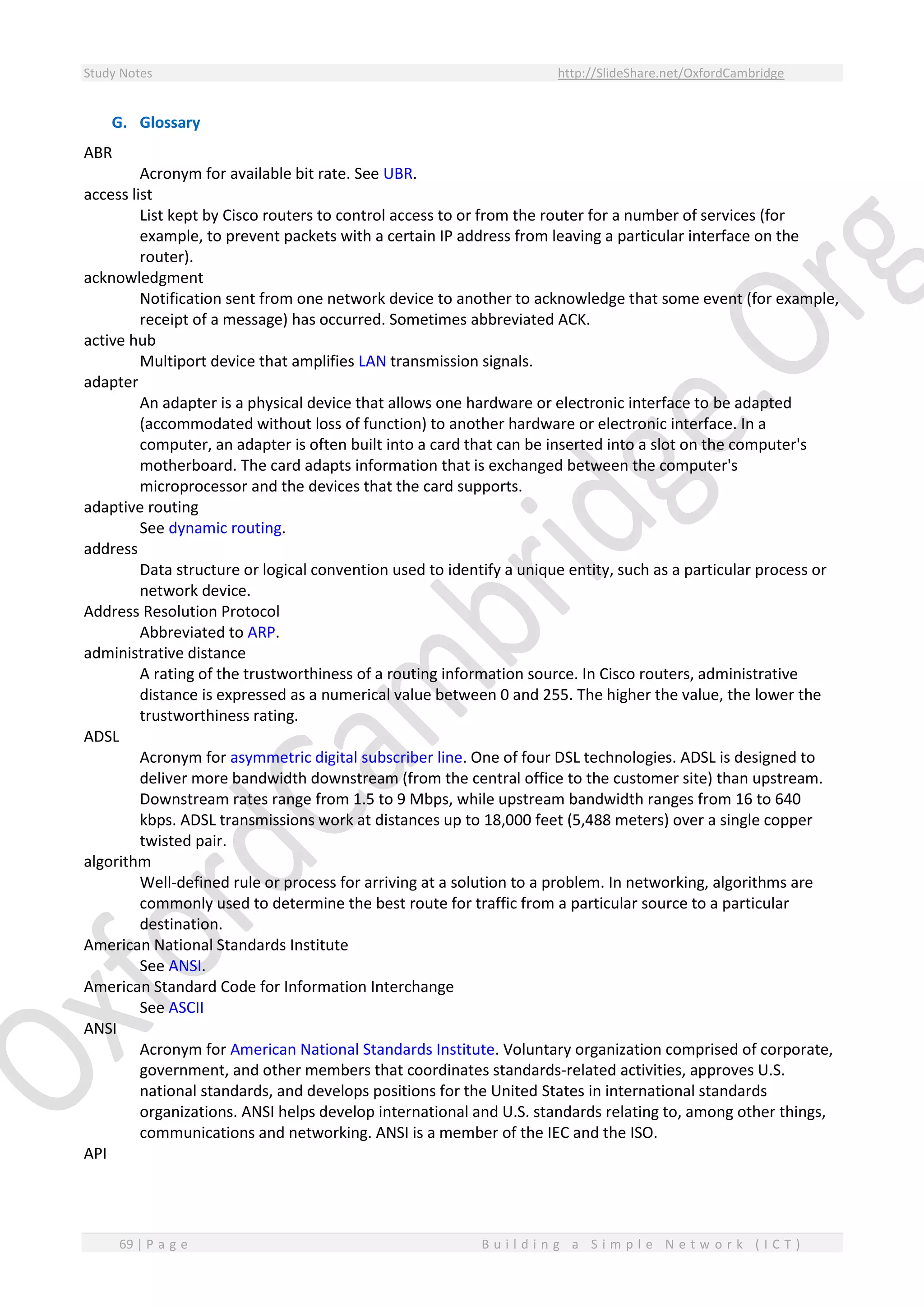 Study Notes http://SlideShare.net/OxfordCambridge
69 | P a g e B u i l d i n g a S i m p l e N e t w o r k ( I C T )
G. Glossary
ABR
Acronym for available bit rate. See UBR.
access list
List kept by Cisco routers to control access to or from the router for a number of services (for
example, to prevent packets with a certain IP address from leaving a particular interface on the
router).
acknowledgment
Notification sent from one network device to another to acknowledge that some event (for example,
receipt of a message) has occurred. Sometimes abbreviated ACK.
active hub
Multiport device that amplifies LAN transmission signals.
adapter
An adapter is a physical device that allows one hardware or electronic interface to be adapted
(accommodated without loss of function) to another hardware or electronic interface. In a
computer, an adapter is often built into a card that can be inserted into a slot on the computer's
motherboard. The card adapts information that is exchanged between the computer's
microprocessor and the devices that the card supports.
adaptive routing
See dynamic routing.
address
Data structure or logical convention used to identify a unique entity, such as a particular process or
network device.
Address Resolution Protocol
Abbreviated to ARP.
administrative distance
A rating of the trustworthiness of a routing information source. In Cisco routers, administrative
distance is expressed as a numerical value between 0 and 255. The higher the value, the lower the
trustworthiness rating.
ADSL
Acronym for asymmetric digital subscriber line. One of four DSL technologies. ADSL is designed to
deliver more bandwidth downstream (from the central office to the customer site) than upstream.
Downstream rates range from 1.5 to 9 Mbps, while upstream bandwidth ranges from 16 to 640
kbps. ADSL transmissions work at distances up to 18,000 feet (5,488 meters) over a single copper
twisted pair.
algorithm
Well-defined rule or process for arriving at a solution to a problem. In networking, algorithms are
commonly used to determine the best route for traffic from a particular source to a particular
destination.
American National Standards Institute
See ANSI.
American Standard Code for Information Interchange
See ASCII
ANSI
Acronym for American National Standards Institute. Voluntary organization comprised of corporate,
government, and other members that coordinates standards-related activities, approves U.S.
national standards, and develops positions for the United States in international standards
organizations. ANSI helps develop international and U.S. standards relating to, among other things,
communications and networking. ANSI is a member of the IEC and the ISO.
API
 