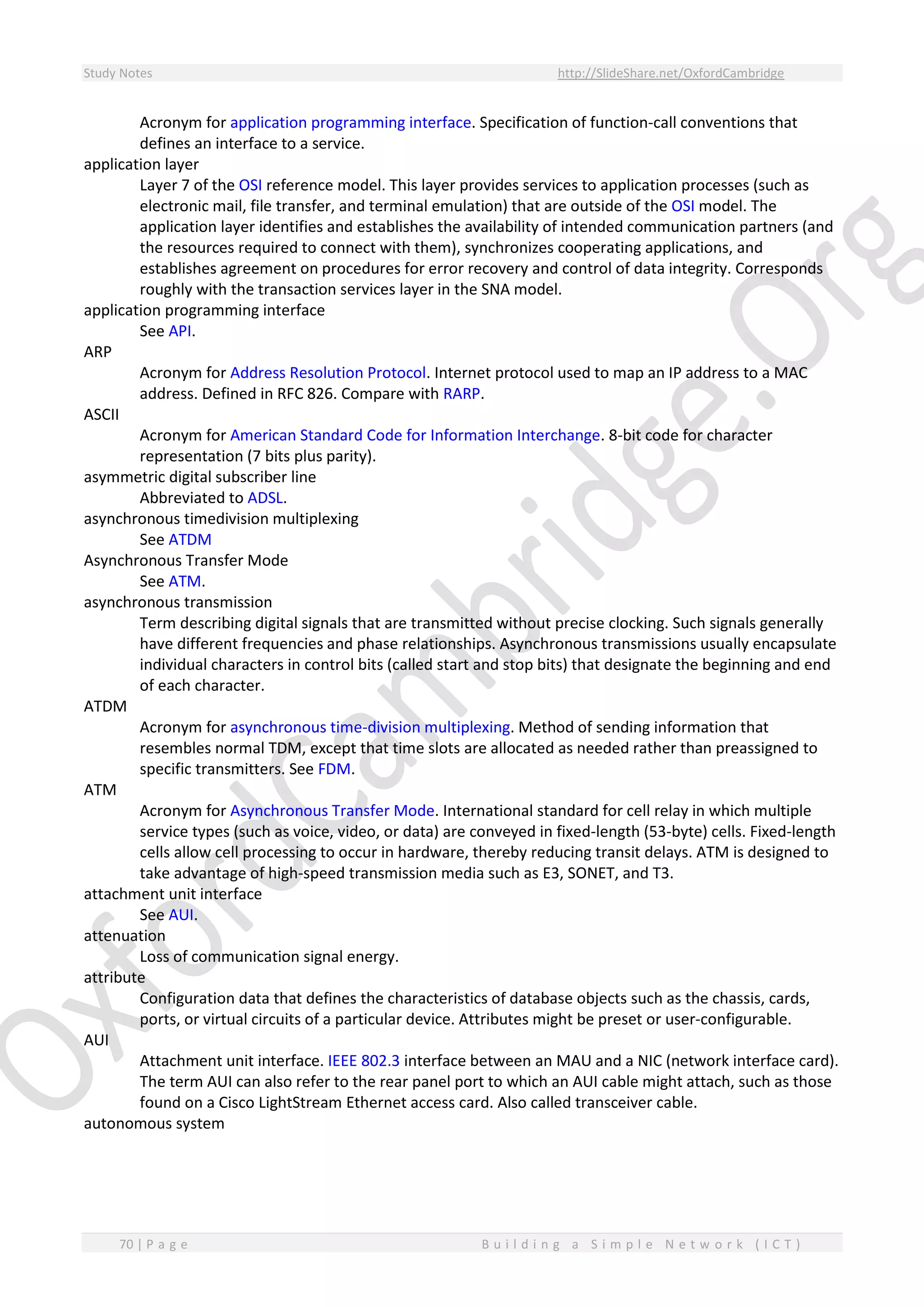 Study Notes http://SlideShare.net/OxfordCambridge
70 | P a g e B u i l d i n g a S i m p l e N e t w o r k ( I C T )
Acronym for application programming interface. Specification of function-call conventions that
defines an interface to a service.
application layer
Layer 7 of the OSI reference model. This layer provides services to application processes (such as
electronic mail, file transfer, and terminal emulation) that are outside of the OSI model. The
application layer identifies and establishes the availability of intended communication partners (and
the resources required to connect with them), synchronizes cooperating applications, and
establishes agreement on procedures for error recovery and control of data integrity. Corresponds
roughly with the transaction services layer in the SNA model.
application programming interface
See API.
ARP
Acronym for Address Resolution Protocol. Internet protocol used to map an IP address to a MAC
address. Defined in RFC 826. Compare with RARP.
ASCII
Acronym for American Standard Code for Information Interchange. 8-bit code for character
representation (7 bits plus parity).
asymmetric digital subscriber line
Abbreviated to ADSL.
asynchronous timedivision multiplexing
See ATDM
Asynchronous Transfer Mode
See ATM.
asynchronous transmission
Term describing digital signals that are transmitted without precise clocking. Such signals generally
have different frequencies and phase relationships. Asynchronous transmissions usually encapsulate
individual characters in control bits (called start and stop bits) that designate the beginning and end
of each character.
ATDM
Acronym for asynchronous time-division multiplexing. Method of sending information that
resembles normal TDM, except that time slots are allocated as needed rather than preassigned to
specific transmitters. See FDM.
ATM
Acronym for Asynchronous Transfer Mode. International standard for cell relay in which multiple
service types (such as voice, video, or data) are conveyed in fixed-length (53-byte) cells. Fixed-length
cells allow cell processing to occur in hardware, thereby reducing transit delays. ATM is designed to
take advantage of high-speed transmission media such as E3, SONET, and T3.
attachment unit interface
See AUI.
attenuation
Loss of communication signal energy.
attribute
Configuration data that defines the characteristics of database objects such as the chassis, cards,
ports, or virtual circuits of a particular device. Attributes might be preset or user-configurable.
AUI
Attachment unit interface. IEEE 802.3 interface between an MAU and a NIC (network interface card).
The term AUI can also refer to the rear panel port to which an AUI cable might attach, such as those
found on a Cisco LightStream Ethernet access card. Also called transceiver cable.
autonomous system
 