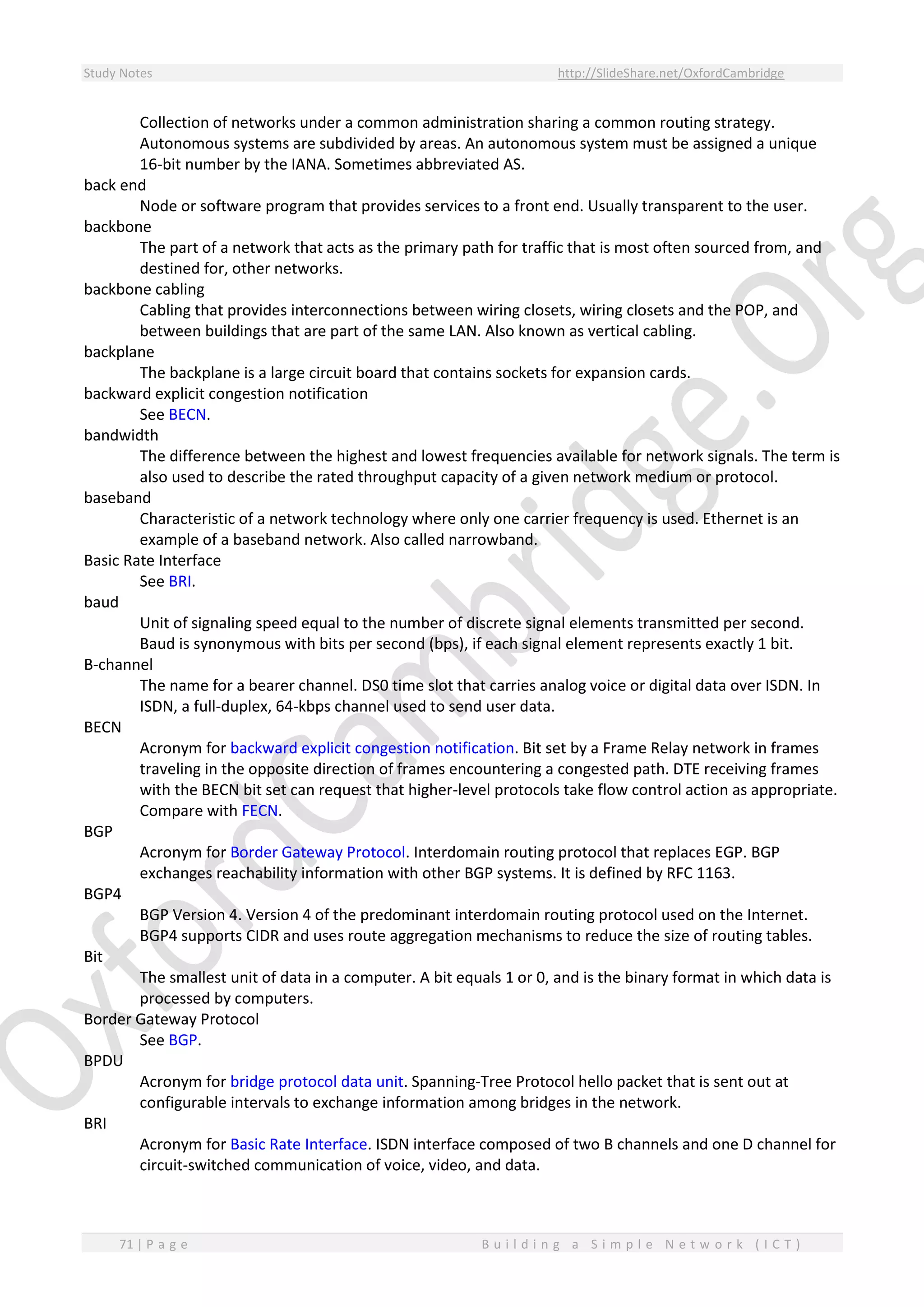 Study Notes http://SlideShare.net/OxfordCambridge
71 | P a g e B u i l d i n g a S i m p l e N e t w o r k ( I C T )
Collection of networks under a common administration sharing a common routing strategy.
Autonomous systems are subdivided by areas. An autonomous system must be assigned a unique
16-bit number by the IANA. Sometimes abbreviated AS.
back end
Node or software program that provides services to a front end. Usually transparent to the user.
backbone
The part of a network that acts as the primary path for traffic that is most often sourced from, and
destined for, other networks.
backbone cabling
Cabling that provides interconnections between wiring closets, wiring closets and the POP, and
between buildings that are part of the same LAN. Also known as vertical cabling.
backplane
The backplane is a large circuit board that contains sockets for expansion cards.
backward explicit congestion notification
See BECN.
bandwidth
The difference between the highest and lowest frequencies available for network signals. The term is
also used to describe the rated throughput capacity of a given network medium or protocol.
baseband
Characteristic of a network technology where only one carrier frequency is used. Ethernet is an
example of a baseband network. Also called narrowband.
Basic Rate Interface
See BRI.
baud
Unit of signaling speed equal to the number of discrete signal elements transmitted per second.
Baud is synonymous with bits per second (bps), if each signal element represents exactly 1 bit.
B-channel
The name for a bearer channel. DS0 time slot that carries analog voice or digital data over ISDN. In
ISDN, a full-duplex, 64-kbps channel used to send user data.
BECN
Acronym for backward explicit congestion notification. Bit set by a Frame Relay network in frames
traveling in the opposite direction of frames encountering a congested path. DTE receiving frames
with the BECN bit set can request that higher-level protocols take flow control action as appropriate.
Compare with FECN.
BGP
Acronym for Border Gateway Protocol. Interdomain routing protocol that replaces EGP. BGP
exchanges reachability information with other BGP systems. It is defined by RFC 1163.
BGP4
BGP Version 4. Version 4 of the predominant interdomain routing protocol used on the Internet.
BGP4 supports CIDR and uses route aggregation mechanisms to reduce the size of routing tables.
Bit
The smallest unit of data in a computer. A bit equals 1 or 0, and is the binary format in which data is
processed by computers.
Border Gateway Protocol
See BGP.
BPDU
Acronym for bridge protocol data unit. Spanning-Tree Protocol hello packet that is sent out at
configurable intervals to exchange information among bridges in the network.
BRI
Acronym for Basic Rate Interface. ISDN interface composed of two B channels and one D channel for
circuit-switched communication of voice, video, and data.
 