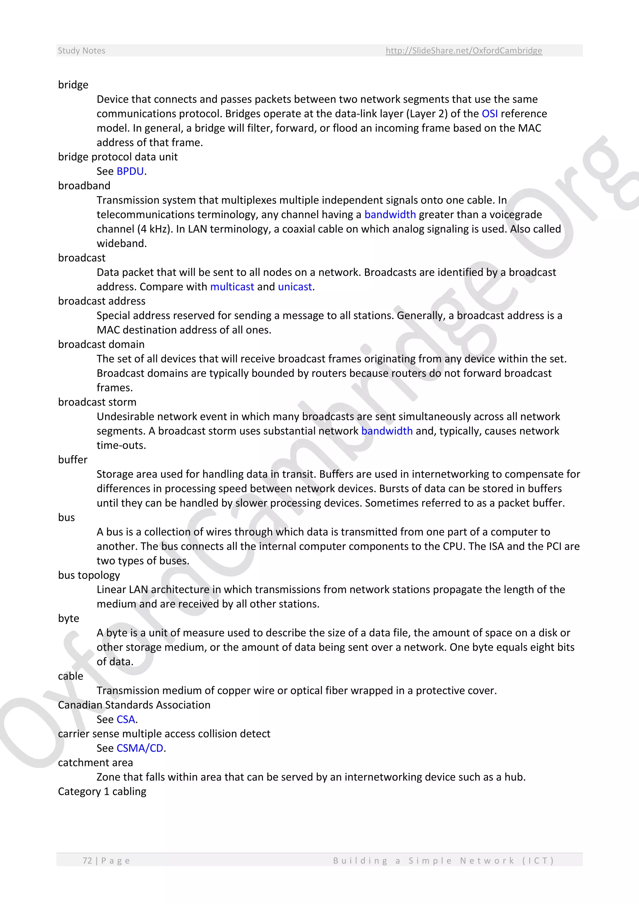 Study Notes http://SlideShare.net/OxfordCambridge
72 | P a g e B u i l d i n g a S i m p l e N e t w o r k ( I C T )
bridge
Device that connects and passes packets between two network segments that use the same
communications protocol. Bridges operate at the data-link layer (Layer 2) of the OSI reference
model. In general, a bridge will filter, forward, or flood an incoming frame based on the MAC
address of that frame.
bridge protocol data unit
See BPDU.
broadband
Transmission system that multiplexes multiple independent signals onto one cable. In
telecommunications terminology, any channel having a bandwidth greater than a voicegrade
channel (4 kHz). In LAN terminology, a coaxial cable on which analog signaling is used. Also called
wideband.
broadcast
Data packet that will be sent to all nodes on a network. Broadcasts are identified by a broadcast
address. Compare with multicast and unicast.
broadcast address
Special address reserved for sending a message to all stations. Generally, a broadcast address is a
MAC destination address of all ones.
broadcast domain
The set of all devices that will receive broadcast frames originating from any device within the set.
Broadcast domains are typically bounded by routers because routers do not forward broadcast
frames.
broadcast storm
Undesirable network event in which many broadcasts are sent simultaneously across all network
segments. A broadcast storm uses substantial network bandwidth and, typically, causes network
time-outs.
buffer
Storage area used for handling data in transit. Buffers are used in internetworking to compensate for
differences in processing speed between network devices. Bursts of data can be stored in buffers
until they can be handled by slower processing devices. Sometimes referred to as a packet buffer.
bus
A bus is a collection of wires through which data is transmitted from one part of a computer to
another. The bus connects all the internal computer components to the CPU. The ISA and the PCI are
two types of buses.
bus topology
Linear LAN architecture in which transmissions from network stations propagate the length of the
medium and are received by all other stations.
byte
A byte is a unit of measure used to describe the size of a data file, the amount of space on a disk or
other storage medium, or the amount of data being sent over a network. One byte equals eight bits
of data.
cable
Transmission medium of copper wire or optical fiber wrapped in a protective cover.
Canadian Standards Association
See CSA.
carrier sense multiple access collision detect
See CSMA/CD.
catchment area
Zone that falls within area that can be served by an internetworking device such as a hub.
Category 1 cabling
 