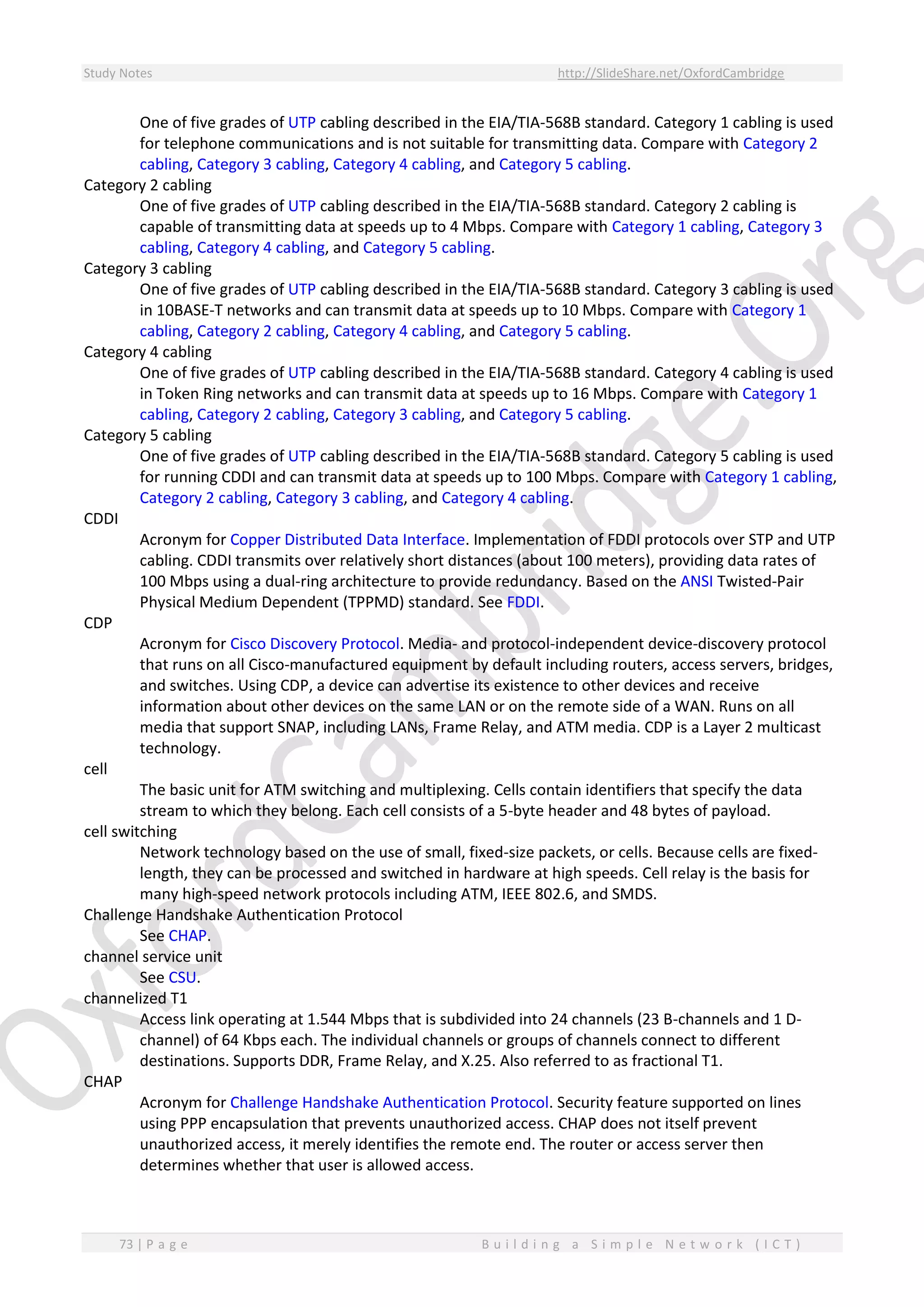 Study Notes http://SlideShare.net/OxfordCambridge
73 | P a g e B u i l d i n g a S i m p l e N e t w o r k ( I C T )
One of five grades of UTP cabling described in the EIA/TIA-568B standard. Category 1 cabling is used
for telephone communications and is not suitable for transmitting data. Compare with Category 2
cabling, Category 3 cabling, Category 4 cabling, and Category 5 cabling.
Category 2 cabling
One of five grades of UTP cabling described in the EIA/TIA-568B standard. Category 2 cabling is
capable of transmitting data at speeds up to 4 Mbps. Compare with Category 1 cabling, Category 3
cabling, Category 4 cabling, and Category 5 cabling.
Category 3 cabling
One of five grades of UTP cabling described in the EIA/TIA-568B standard. Category 3 cabling is used
in 10BASE-T networks and can transmit data at speeds up to 10 Mbps. Compare with Category 1
cabling, Category 2 cabling, Category 4 cabling, and Category 5 cabling.
Category 4 cabling
One of five grades of UTP cabling described in the EIA/TIA-568B standard. Category 4 cabling is used
in Token Ring networks and can transmit data at speeds up to 16 Mbps. Compare with Category 1
cabling, Category 2 cabling, Category 3 cabling, and Category 5 cabling.
Category 5 cabling
One of five grades of UTP cabling described in the EIA/TIA-568B standard. Category 5 cabling is used
for running CDDI and can transmit data at speeds up to 100 Mbps. Compare with Category 1 cabling,
Category 2 cabling, Category 3 cabling, and Category 4 cabling.
CDDI
Acronym for Copper Distributed Data Interface. Implementation of FDDI protocols over STP and UTP
cabling. CDDI transmits over relatively short distances (about 100 meters), providing data rates of
100 Mbps using a dual-ring architecture to provide redundancy. Based on the ANSI Twisted-Pair
Physical Medium Dependent (TPPMD) standard. See FDDI.
CDP
Acronym for Cisco Discovery Protocol. Media- and protocol-independent device-discovery protocol
that runs on all Cisco-manufactured equipment by default including routers, access servers, bridges,
and switches. Using CDP, a device can advertise its existence to other devices and receive
information about other devices on the same LAN or on the remote side of a WAN. Runs on all
media that support SNAP, including LANs, Frame Relay, and ATM media. CDP is a Layer 2 multicast
technology.
cell
The basic unit for ATM switching and multiplexing. Cells contain identifiers that specify the data
stream to which they belong. Each cell consists of a 5-byte header and 48 bytes of payload.
cell switching
Network technology based on the use of small, fixed-size packets, or cells. Because cells are fixed-
length, they can be processed and switched in hardware at high speeds. Cell relay is the basis for
many high-speed network protocols including ATM, IEEE 802.6, and SMDS.
Challenge Handshake Authentication Protocol
See CHAP.
channel service unit
See CSU.
channelized T1
Access link operating at 1.544 Mbps that is subdivided into 24 channels (23 B-channels and 1 D-
channel) of 64 Kbps each. The individual channels or groups of channels connect to different
destinations. Supports DDR, Frame Relay, and X.25. Also referred to as fractional T1.
CHAP
Acronym for Challenge Handshake Authentication Protocol. Security feature supported on lines
using PPP encapsulation that prevents unauthorized access. CHAP does not itself prevent
unauthorized access, it merely identifies the remote end. The router or access server then
determines whether that user is allowed access.
 