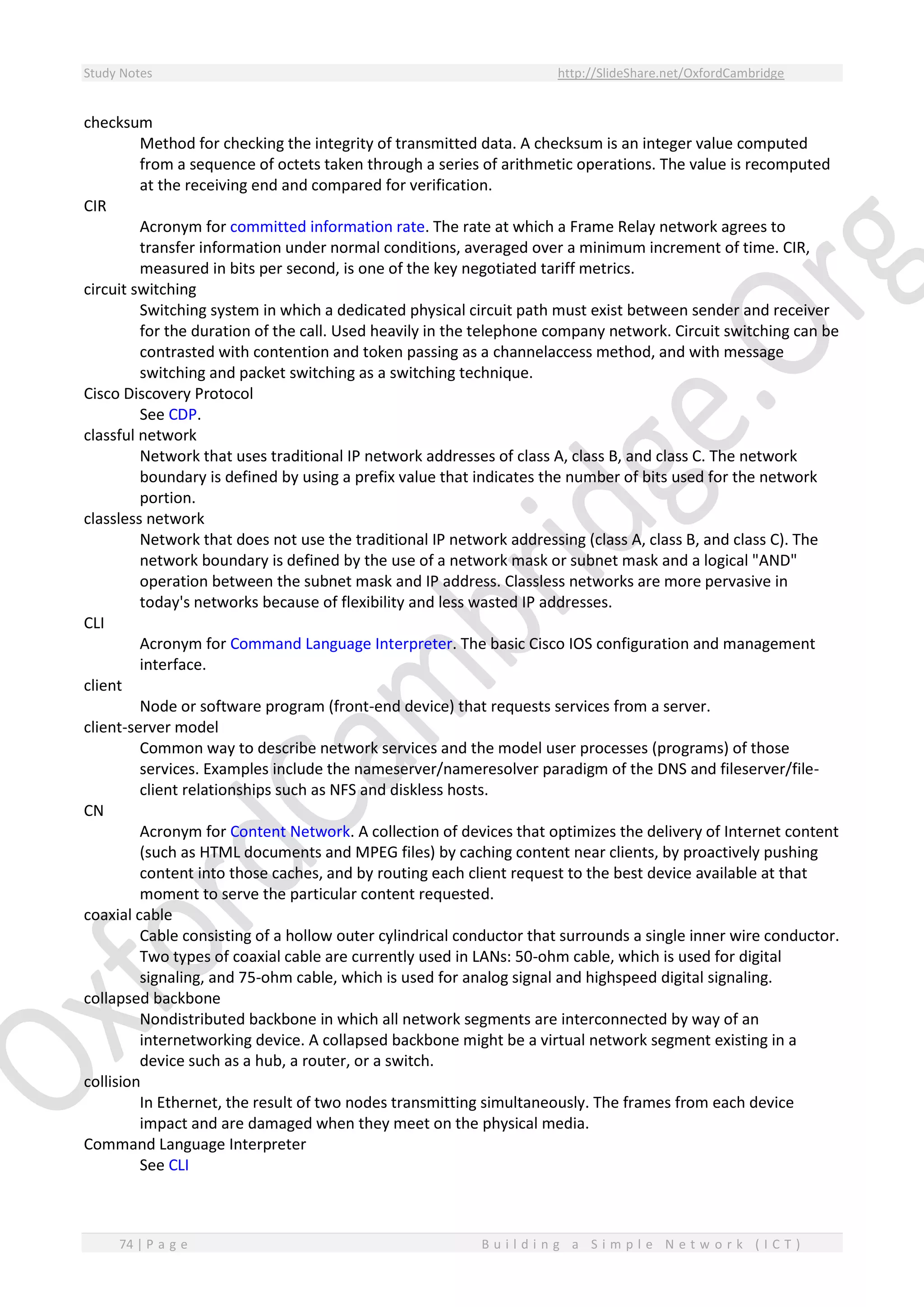 Study Notes http://SlideShare.net/OxfordCambridge
74 | P a g e B u i l d i n g a S i m p l e N e t w o r k ( I C T )
checksum
Method for checking the integrity of transmitted data. A checksum is an integer value computed
from a sequence of octets taken through a series of arithmetic operations. The value is recomputed
at the receiving end and compared for verification.
CIR
Acronym for committed information rate. The rate at which a Frame Relay network agrees to
transfer information under normal conditions, averaged over a minimum increment of time. CIR,
measured in bits per second, is one of the key negotiated tariff metrics.
circuit switching
Switching system in which a dedicated physical circuit path must exist between sender and receiver
for the duration of the call. Used heavily in the telephone company network. Circuit switching can be
contrasted with contention and token passing as a channelaccess method, and with message
switching and packet switching as a switching technique.
Cisco Discovery Protocol
See CDP.
classful network
Network that uses traditional IP network addresses of class A, class B, and class C. The network
boundary is defined by using a prefix value that indicates the number of bits used for the network
portion.
classless network
Network that does not use the traditional IP network addressing (class A, class B, and class C). The
network boundary is defined by the use of a network mask or subnet mask and a logical "AND"
operation between the subnet mask and IP address. Classless networks are more pervasive in
today's networks because of flexibility and less wasted IP addresses.
CLI
Acronym for Command Language Interpreter. The basic Cisco IOS configuration and management
interface.
client
Node or software program (front-end device) that requests services from a server.
client-server model
Common way to describe network services and the model user processes (programs) of those
services. Examples include the nameserver/nameresolver paradigm of the DNS and fileserver/file-
client relationships such as NFS and diskless hosts.
CN
Acronym for Content Network. A collection of devices that optimizes the delivery of Internet content
(such as HTML documents and MPEG files) by caching content near clients, by proactively pushing
content into those caches, and by routing each client request to the best device available at that
moment to serve the particular content requested.
coaxial cable
Cable consisting of a hollow outer cylindrical conductor that surrounds a single inner wire conductor.
Two types of coaxial cable are currently used in LANs: 50-ohm cable, which is used for digital
signaling, and 75-ohm cable, which is used for analog signal and highspeed digital signaling.
collapsed backbone
Nondistributed backbone in which all network segments are interconnected by way of an
internetworking device. A collapsed backbone might be a virtual network segment existing in a
device such as a hub, a router, or a switch.
collision
In Ethernet, the result of two nodes transmitting simultaneously. The frames from each device
impact and are damaged when they meet on the physical media.
Command Language Interpreter
See CLI
 