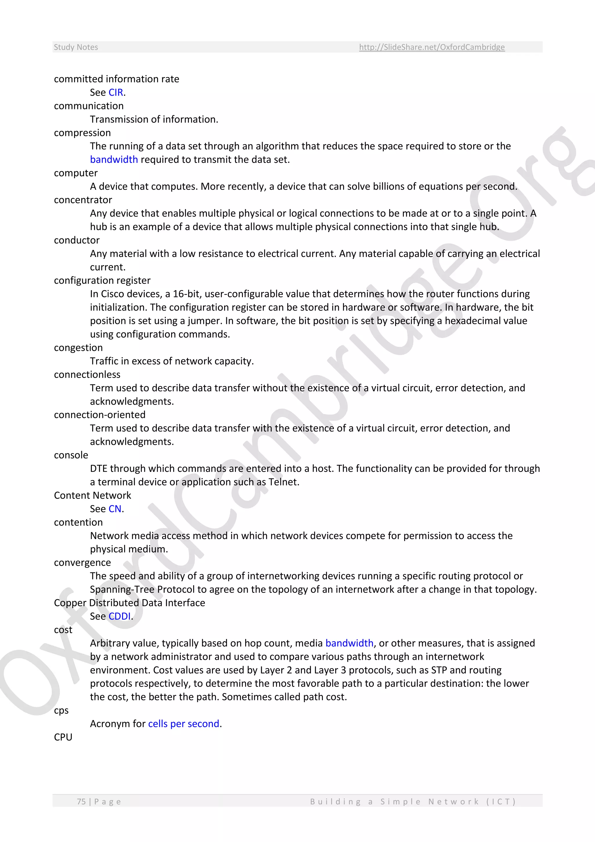 Study Notes http://SlideShare.net/OxfordCambridge
75 | P a g e B u i l d i n g a S i m p l e N e t w o r k ( I C T )
committed information rate
See CIR.
communication
Transmission of information.
compression
The running of a data set through an algorithm that reduces the space required to store or the
bandwidth required to transmit the data set.
computer
A device that computes. More recently, a device that can solve billions of equations per second.
concentrator
Any device that enables multiple physical or logical connections to be made at or to a single point. A
hub is an example of a device that allows multiple physical connections into that single hub.
conductor
Any material with a low resistance to electrical current. Any material capable of carrying an electrical
current.
configuration register
In Cisco devices, a 16-bit, user-configurable value that determines how the router functions during
initialization. The configuration register can be stored in hardware or software. In hardware, the bit
position is set using a jumper. In software, the bit position is set by specifying a hexadecimal value
using configuration commands.
congestion
Traffic in excess of network capacity.
connectionless
Term used to describe data transfer without the existence of a virtual circuit, error detection, and
acknowledgments.
connection-oriented
Term used to describe data transfer with the existence of a virtual circuit, error detection, and
acknowledgments.
console
DTE through which commands are entered into a host. The functionality can be provided for through
a terminal device or application such as Telnet.
Content Network
See CN.
contention
Network media access method in which network devices compete for permission to access the
physical medium.
convergence
The speed and ability of a group of internetworking devices running a specific routing protocol or
Spanning-Tree Protocol to agree on the topology of an internetwork after a change in that topology.
Copper Distributed Data Interface
See CDDI.
cost
Arbitrary value, typically based on hop count, media bandwidth, or other measures, that is assigned
by a network administrator and used to compare various paths through an internetwork
environment. Cost values are used by Layer 2 and Layer 3 protocols, such as STP and routing
protocols respectively, to determine the most favorable path to a particular destination: the lower
the cost, the better the path. Sometimes called path cost.
cps
Acronym for cells per second.
CPU
 