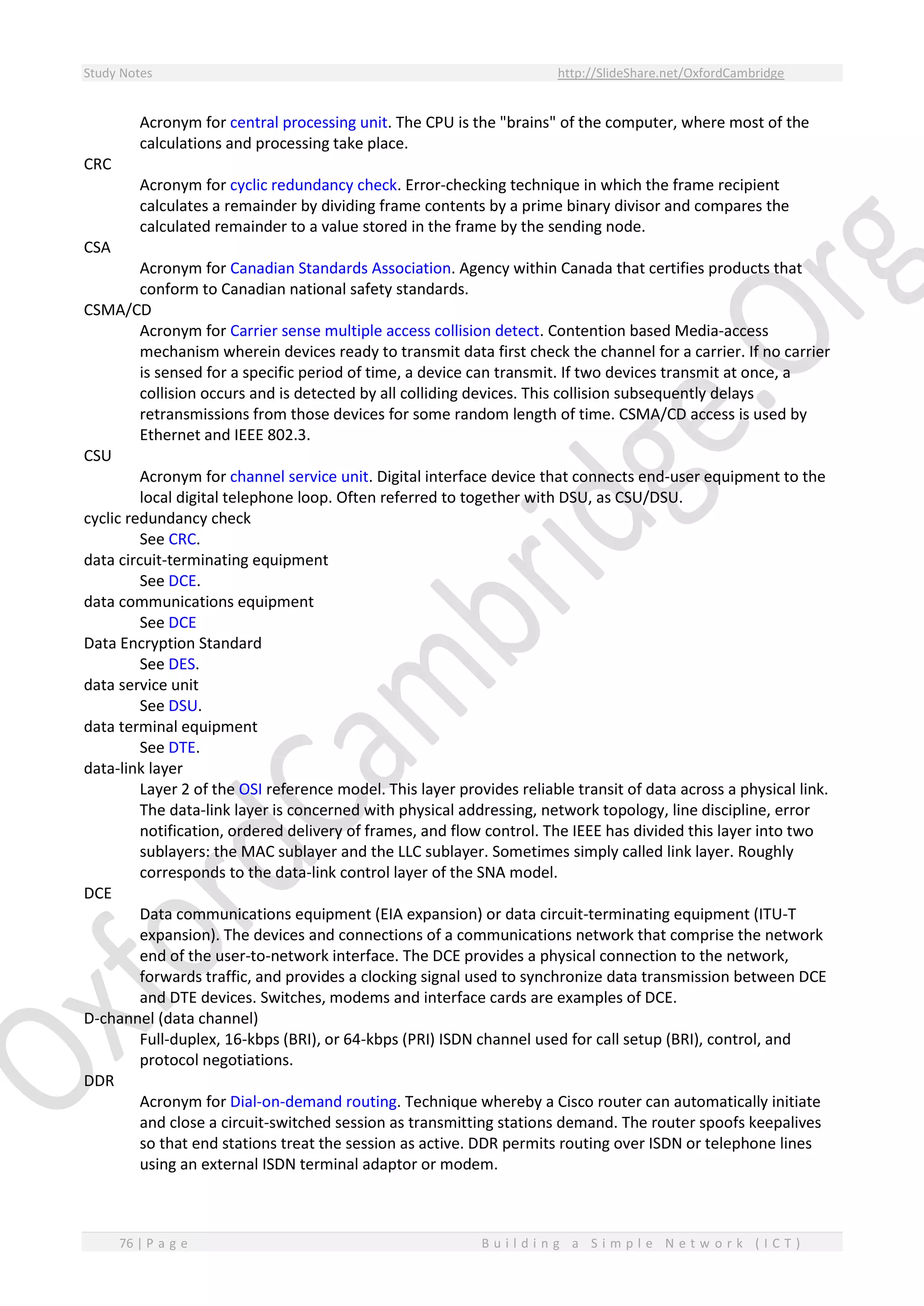 Study Notes http://SlideShare.net/OxfordCambridge
76 | P a g e B u i l d i n g a S i m p l e N e t w o r k ( I C T )
Acronym for central processing unit. The CPU is the "brains" of the computer, where most of the
calculations and processing take place.
CRC
Acronym for cyclic redundancy check. Error-checking technique in which the frame recipient
calculates a remainder by dividing frame contents by a prime binary divisor and compares the
calculated remainder to a value stored in the frame by the sending node.
CSA
Acronym for Canadian Standards Association. Agency within Canada that certifies products that
conform to Canadian national safety standards.
CSMA/CD
Acronym for Carrier sense multiple access collision detect. Contention based Media-access
mechanism wherein devices ready to transmit data first check the channel for a carrier. If no carrier
is sensed for a specific period of time, a device can transmit. If two devices transmit at once, a
collision occurs and is detected by all colliding devices. This collision subsequently delays
retransmissions from those devices for some random length of time. CSMA/CD access is used by
Ethernet and IEEE 802.3.
CSU
Acronym for channel service unit. Digital interface device that connects end-user equipment to the
local digital telephone loop. Often referred to together with DSU, as CSU/DSU.
cyclic redundancy check
See CRC.
data circuit-terminating equipment
See DCE.
data communications equipment
See DCE
Data Encryption Standard
See DES.
data service unit
See DSU.
data terminal equipment
See DTE.
data-link layer
Layer 2 of the OSI reference model. This layer provides reliable transit of data across a physical link.
The data-link layer is concerned with physical addressing, network topology, line discipline, error
notification, ordered delivery of frames, and flow control. The IEEE has divided this layer into two
sublayers: the MAC sublayer and the LLC sublayer. Sometimes simply called link layer. Roughly
corresponds to the data-link control layer of the SNA model.
DCE
Data communications equipment (EIA expansion) or data circuit-terminating equipment (ITU-T
expansion). The devices and connections of a communications network that comprise the network
end of the user-to-network interface. The DCE provides a physical connection to the network,
forwards traffic, and provides a clocking signal used to synchronize data transmission between DCE
and DTE devices. Switches, modems and interface cards are examples of DCE.
D-channel (data channel)
Full-duplex, 16-kbps (BRI), or 64-kbps (PRI) ISDN channel used for call setup (BRI), control, and
protocol negotiations.
DDR
Acronym for Dial-on-demand routing. Technique whereby a Cisco router can automatically initiate
and close a circuit-switched session as transmitting stations demand. The router spoofs keepalives
so that end stations treat the session as active. DDR permits routing over ISDN or telephone lines
using an external ISDN terminal adaptor or modem.
 