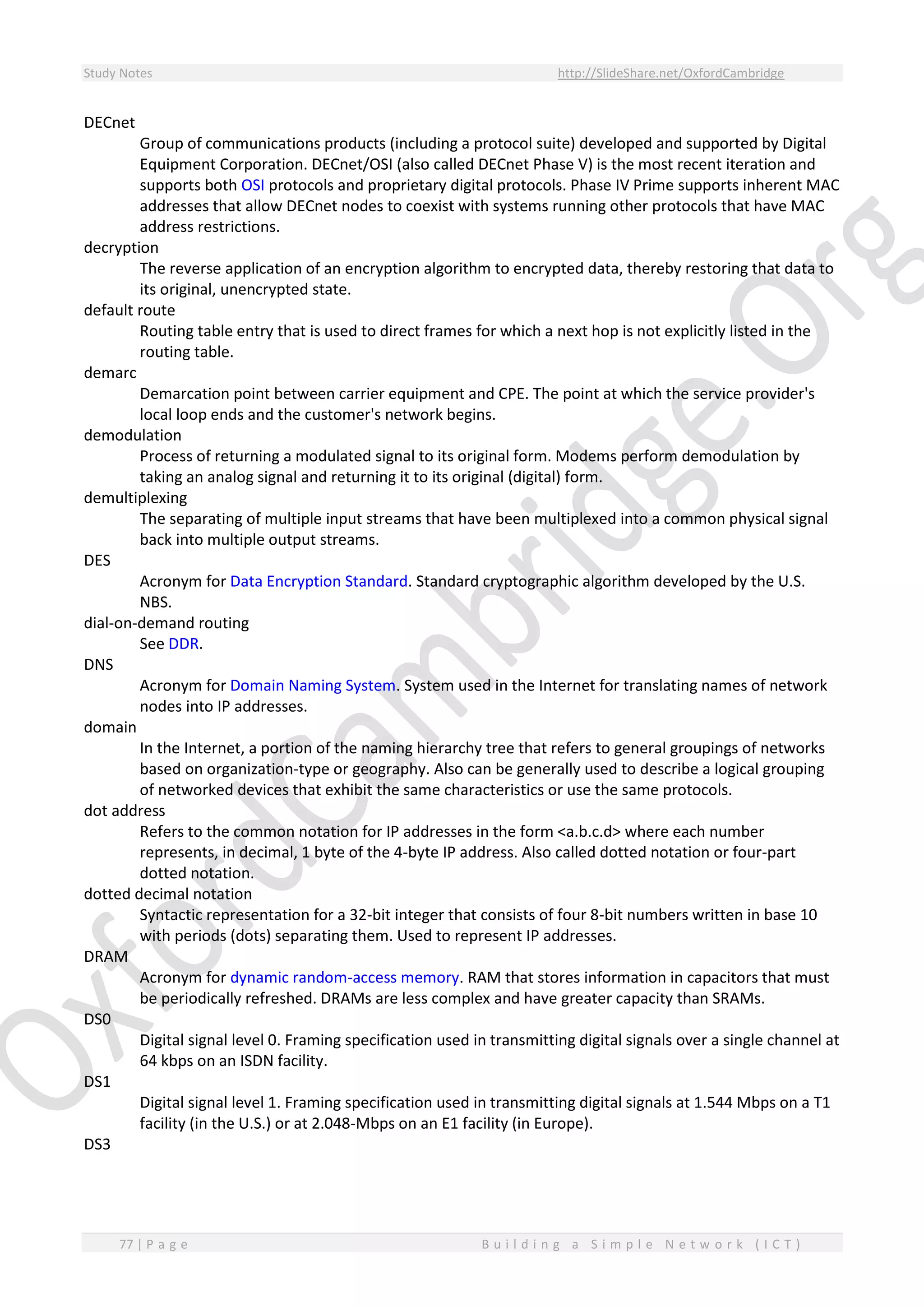 Study Notes http://SlideShare.net/OxfordCambridge
77 | P a g e B u i l d i n g a S i m p l e N e t w o r k ( I C T )
DECnet
Group of communications products (including a protocol suite) developed and supported by Digital
Equipment Corporation. DECnet/OSI (also called DECnet Phase V) is the most recent iteration and
supports both OSI protocols and proprietary digital protocols. Phase IV Prime supports inherent MAC
addresses that allow DECnet nodes to coexist with systems running other protocols that have MAC
address restrictions.
decryption
The reverse application of an encryption algorithm to encrypted data, thereby restoring that data to
its original, unencrypted state.
default route
Routing table entry that is used to direct frames for which a next hop is not explicitly listed in the
routing table.
demarc
Demarcation point between carrier equipment and CPE. The point at which the service provider's
local loop ends and the customer's network begins.
demodulation
Process of returning a modulated signal to its original form. Modems perform demodulation by
taking an analog signal and returning it to its original (digital) form.
demultiplexing
The separating of multiple input streams that have been multiplexed into a common physical signal
back into multiple output streams.
DES
Acronym for Data Encryption Standard. Standard cryptographic algorithm developed by the U.S.
NBS.
dial-on-demand routing
See DDR.
DNS
Acronym for Domain Naming System. System used in the Internet for translating names of network
nodes into IP addresses.
domain
In the Internet, a portion of the naming hierarchy tree that refers to general groupings of networks
based on organization-type or geography. Also can be generally used to describe a logical grouping
of networked devices that exhibit the same characteristics or use the same protocols.
dot address
Refers to the common notation for IP addresses in the form <a.b.c.d> where each number
represents, in decimal, 1 byte of the 4-byte IP address. Also called dotted notation or four-part
dotted notation.
dotted decimal notation
Syntactic representation for a 32-bit integer that consists of four 8-bit numbers written in base 10
with periods (dots) separating them. Used to represent IP addresses.
DRAM
Acronym for dynamic random-access memory. RAM that stores information in capacitors that must
be periodically refreshed. DRAMs are less complex and have greater capacity than SRAMs.
DS0
Digital signal level 0. Framing specification used in transmitting digital signals over a single channel at
64 kbps on an ISDN facility.
DS1
Digital signal level 1. Framing specification used in transmitting digital signals at 1.544 Mbps on a T1
facility (in the U.S.) or at 2.048-Mbps on an E1 facility (in Europe).
DS3
 
