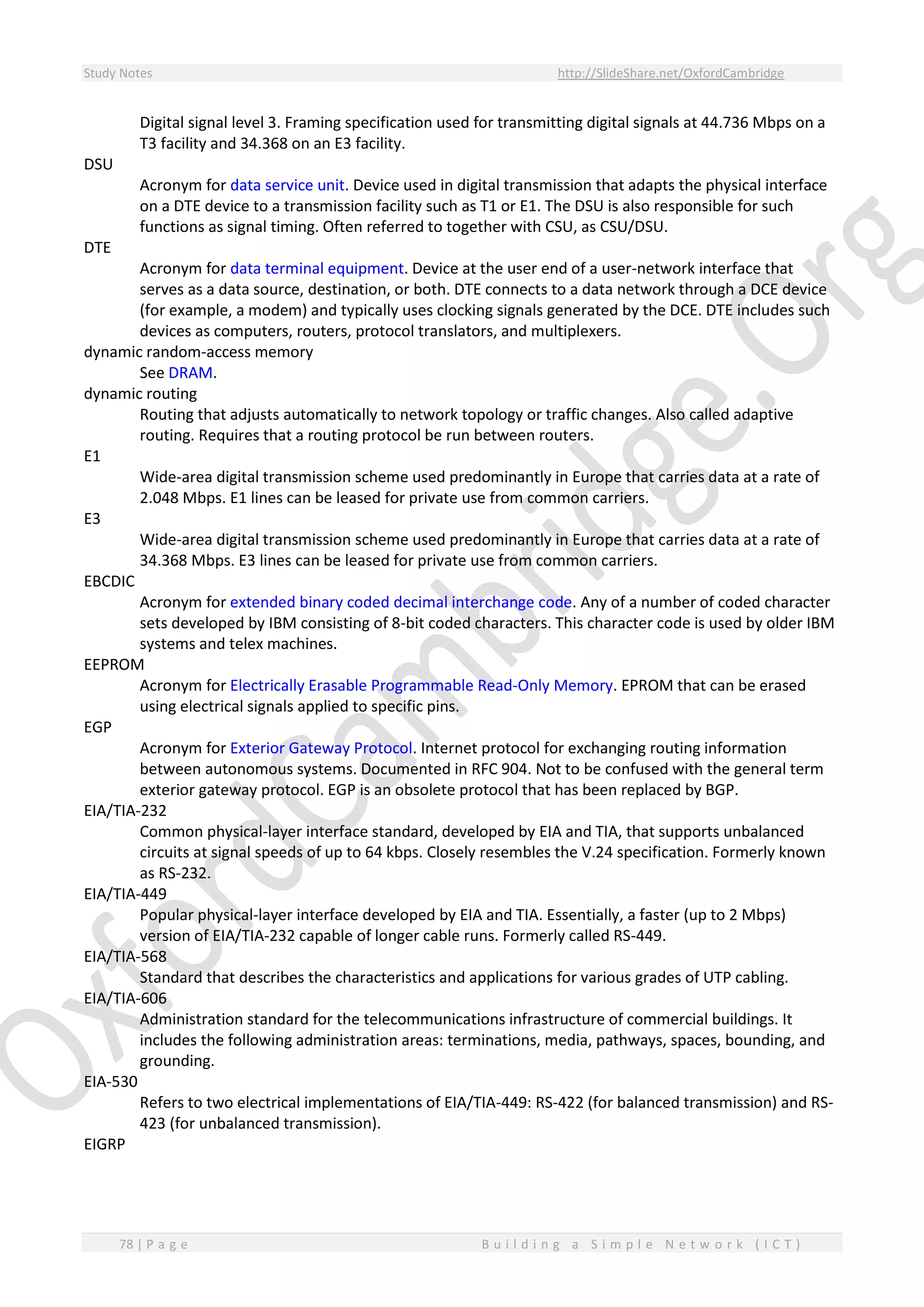 Study Notes http://SlideShare.net/OxfordCambridge
78 | P a g e B u i l d i n g a S i m p l e N e t w o r k ( I C T )
Digital signal level 3. Framing specification used for transmitting digital signals at 44.736 Mbps on a
T3 facility and 34.368 on an E3 facility.
DSU
Acronym for data service unit. Device used in digital transmission that adapts the physical interface
on a DTE device to a transmission facility such as T1 or E1. The DSU is also responsible for such
functions as signal timing. Often referred to together with CSU, as CSU/DSU.
DTE
Acronym for data terminal equipment. Device at the user end of a user-network interface that
serves as a data source, destination, or both. DTE connects to a data network through a DCE device
(for example, a modem) and typically uses clocking signals generated by the DCE. DTE includes such
devices as computers, routers, protocol translators, and multiplexers.
dynamic random-access memory
See DRAM.
dynamic routing
Routing that adjusts automatically to network topology or traffic changes. Also called adaptive
routing. Requires that a routing protocol be run between routers.
E1
Wide-area digital transmission scheme used predominantly in Europe that carries data at a rate of
2.048 Mbps. E1 lines can be leased for private use from common carriers.
E3
Wide-area digital transmission scheme used predominantly in Europe that carries data at a rate of
34.368 Mbps. E3 lines can be leased for private use from common carriers.
EBCDIC
Acronym for extended binary coded decimal interchange code. Any of a number of coded character
sets developed by IBM consisting of 8-bit coded characters. This character code is used by older IBM
systems and telex machines.
EEPROM
Acronym for Electrically Erasable Programmable Read-Only Memory. EPROM that can be erased
using electrical signals applied to specific pins.
EGP
Acronym for Exterior Gateway Protocol. Internet protocol for exchanging routing information
between autonomous systems. Documented in RFC 904. Not to be confused with the general term
exterior gateway protocol. EGP is an obsolete protocol that has been replaced by BGP.
EIA/TIA-232
Common physical-layer interface standard, developed by EIA and TIA, that supports unbalanced
circuits at signal speeds of up to 64 kbps. Closely resembles the V.24 specification. Formerly known
as RS-232.
EIA/TIA-449
Popular physical-layer interface developed by EIA and TIA. Essentially, a faster (up to 2 Mbps)
version of EIA/TIA-232 capable of longer cable runs. Formerly called RS-449.
EIA/TIA-568
Standard that describes the characteristics and applications for various grades of UTP cabling.
EIA/TIA-606
Administration standard for the telecommunications infrastructure of commercial buildings. It
includes the following administration areas: terminations, media, pathways, spaces, bounding, and
grounding.
EIA-530
Refers to two electrical implementations of EIA/TIA-449: RS-422 (for balanced transmission) and RS-
423 (for unbalanced transmission).
EIGRP
 