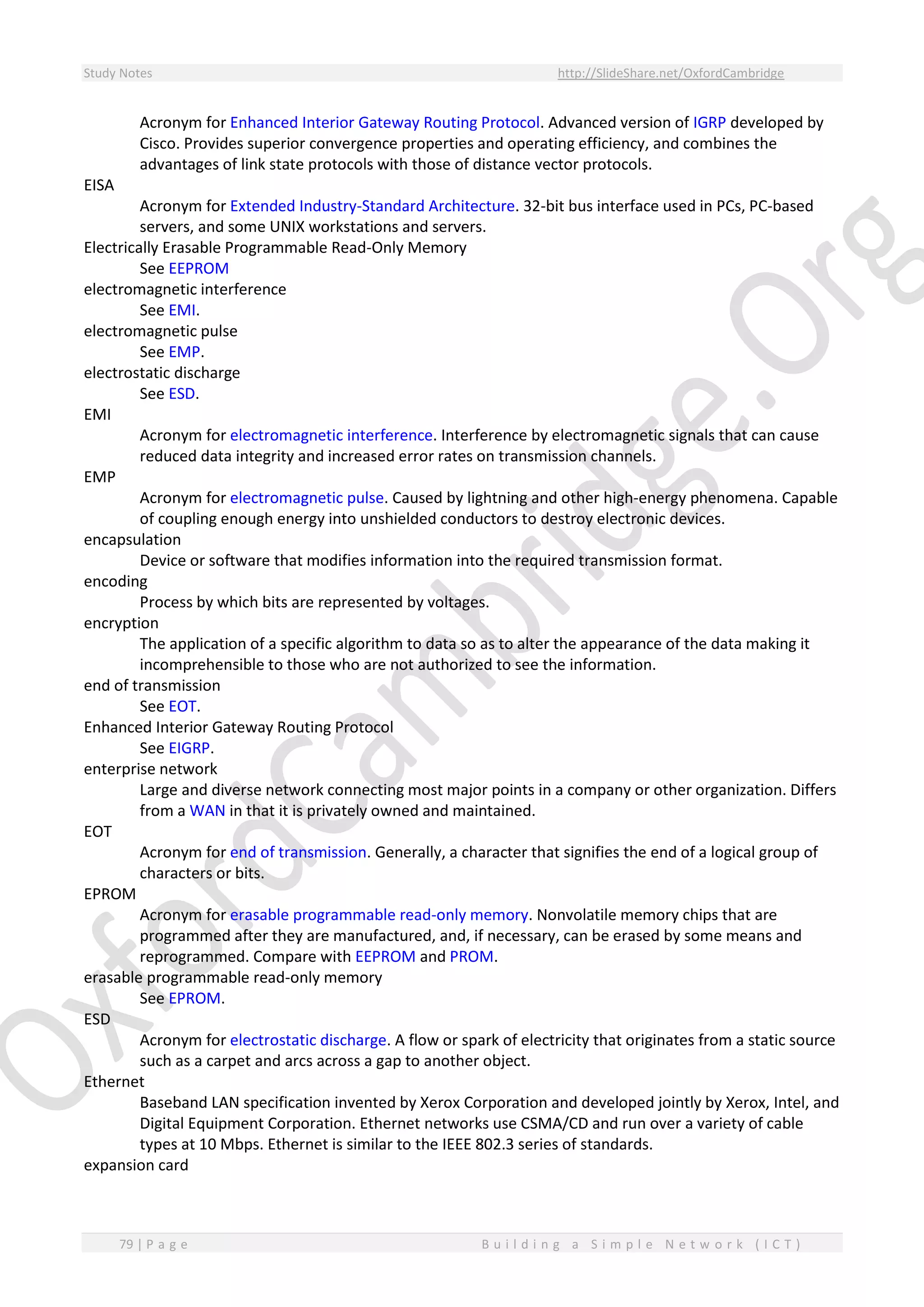 Study Notes http://SlideShare.net/OxfordCambridge
79 | P a g e B u i l d i n g a S i m p l e N e t w o r k ( I C T )
Acronym for Enhanced Interior Gateway Routing Protocol. Advanced version of IGRP developed by
Cisco. Provides superior convergence properties and operating efficiency, and combines the
advantages of link state protocols with those of distance vector protocols.
EISA
Acronym for Extended Industry-Standard Architecture. 32-bit bus interface used in PCs, PC-based
servers, and some UNIX workstations and servers.
Electrically Erasable Programmable Read-Only Memory
See EEPROM
electromagnetic interference
See EMI.
electromagnetic pulse
See EMP.
electrostatic discharge
See ESD.
EMI
Acronym for electromagnetic interference. Interference by electromagnetic signals that can cause
reduced data integrity and increased error rates on transmission channels.
EMP
Acronym for electromagnetic pulse. Caused by lightning and other high-energy phenomena. Capable
of coupling enough energy into unshielded conductors to destroy electronic devices.
encapsulation
Device or software that modifies information into the required transmission format.
encoding
Process by which bits are represented by voltages.
encryption
The application of a specific algorithm to data so as to alter the appearance of the data making it
incomprehensible to those who are not authorized to see the information.
end of transmission
See EOT.
Enhanced Interior Gateway Routing Protocol
See EIGRP.
enterprise network
Large and diverse network connecting most major points in a company or other organization. Differs
from a WAN in that it is privately owned and maintained.
EOT
Acronym for end of transmission. Generally, a character that signifies the end of a logical group of
characters or bits.
EPROM
Acronym for erasable programmable read-only memory. Nonvolatile memory chips that are
programmed after they are manufactured, and, if necessary, can be erased by some means and
reprogrammed. Compare with EEPROM and PROM.
erasable programmable read-only memory
See EPROM.
ESD
Acronym for electrostatic discharge. A flow or spark of electricity that originates from a static source
such as a carpet and arcs across a gap to another object.
Ethernet
Baseband LAN specification invented by Xerox Corporation and developed jointly by Xerox, Intel, and
Digital Equipment Corporation. Ethernet networks use CSMA/CD and run over a variety of cable
types at 10 Mbps. Ethernet is similar to the IEEE 802.3 series of standards.
expansion card
 