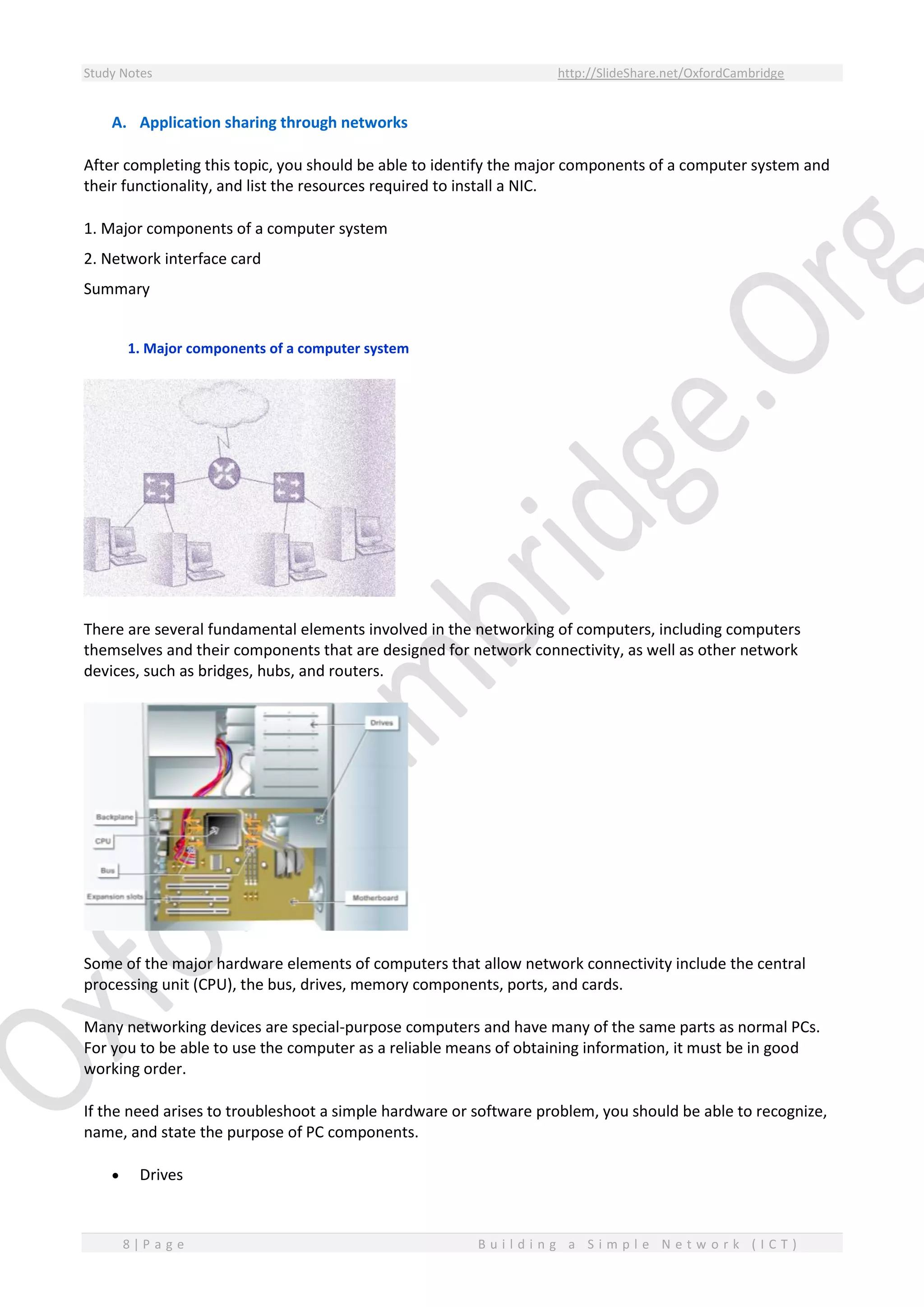 Study Notes http://SlideShare.net/OxfordCambridge
8 | P a g e B u i l d i n g a S i m p l e N e t w o r k ( I C T )
A. Application sharing through networks
After completing this topic, you should be able to identify the major components of a computer system and
their functionality, and list the resources required to install a NIC.
1. Major components of a computer system
2. Network interface card
Summary
1. Major components of a computer system
There are several fundamental elements involved in the networking of computers, including computers
themselves and their components that are designed for network connectivity, as well as other network
devices, such as bridges, hubs, and routers.
Some of the major hardware elements of computers that allow network connectivity include the central
processing unit (CPU), the bus, drives, memory components, ports, and cards.
Many networking devices are special-purpose computers and have many of the same parts as normal PCs.
For you to be able to use the computer as a reliable means of obtaining information, it must be in good
working order.
If the need arises to troubleshoot a simple hardware or software problem, you should be able to recognize,
name, and state the purpose of PC components.
 Drives
 