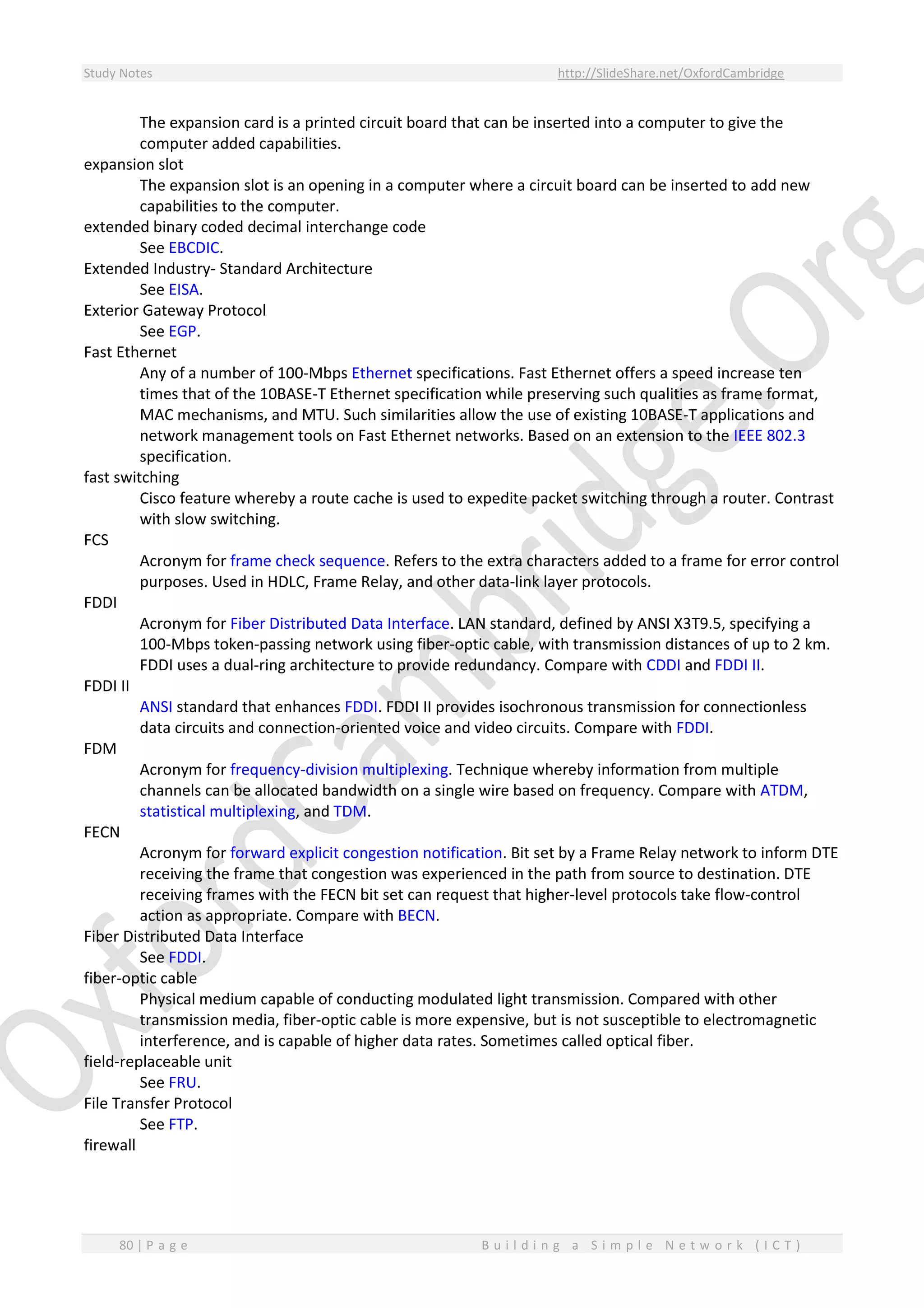 Study Notes http://SlideShare.net/OxfordCambridge
80 | P a g e B u i l d i n g a S i m p l e N e t w o r k ( I C T )
The expansion card is a printed circuit board that can be inserted into a computer to give the
computer added capabilities.
expansion slot
The expansion slot is an opening in a computer where a circuit board can be inserted to add new
capabilities to the computer.
extended binary coded decimal interchange code
See EBCDIC.
Extended Industry- Standard Architecture
See EISA.
Exterior Gateway Protocol
See EGP.
Fast Ethernet
Any of a number of 100-Mbps Ethernet specifications. Fast Ethernet offers a speed increase ten
times that of the 10BASE-T Ethernet specification while preserving such qualities as frame format,
MAC mechanisms, and MTU. Such similarities allow the use of existing 10BASE-T applications and
network management tools on Fast Ethernet networks. Based on an extension to the IEEE 802.3
specification.
fast switching
Cisco feature whereby a route cache is used to expedite packet switching through a router. Contrast
with slow switching.
FCS
Acronym for frame check sequence. Refers to the extra characters added to a frame for error control
purposes. Used in HDLC, Frame Relay, and other data-link layer protocols.
FDDI
Acronym for Fiber Distributed Data Interface. LAN standard, defined by ANSI X3T9.5, specifying a
100-Mbps token-passing network using fiber-optic cable, with transmission distances of up to 2 km.
FDDI uses a dual-ring architecture to provide redundancy. Compare with CDDI and FDDI II.
FDDI II
ANSI standard that enhances FDDI. FDDI II provides isochronous transmission for connectionless
data circuits and connection-oriented voice and video circuits. Compare with FDDI.
FDM
Acronym for frequency-division multiplexing. Technique whereby information from multiple
channels can be allocated bandwidth on a single wire based on frequency. Compare with ATDM,
statistical multiplexing, and TDM.
FECN
Acronym for forward explicit congestion notification. Bit set by a Frame Relay network to inform DTE
receiving the frame that congestion was experienced in the path from source to destination. DTE
receiving frames with the FECN bit set can request that higher-level protocols take flow-control
action as appropriate. Compare with BECN.
Fiber Distributed Data Interface
See FDDI.
fiber-optic cable
Physical medium capable of conducting modulated light transmission. Compared with other
transmission media, fiber-optic cable is more expensive, but is not susceptible to electromagnetic
interference, and is capable of higher data rates. Sometimes called optical fiber.
field-replaceable unit
See FRU.
File Transfer Protocol
See FTP.
firewall
 