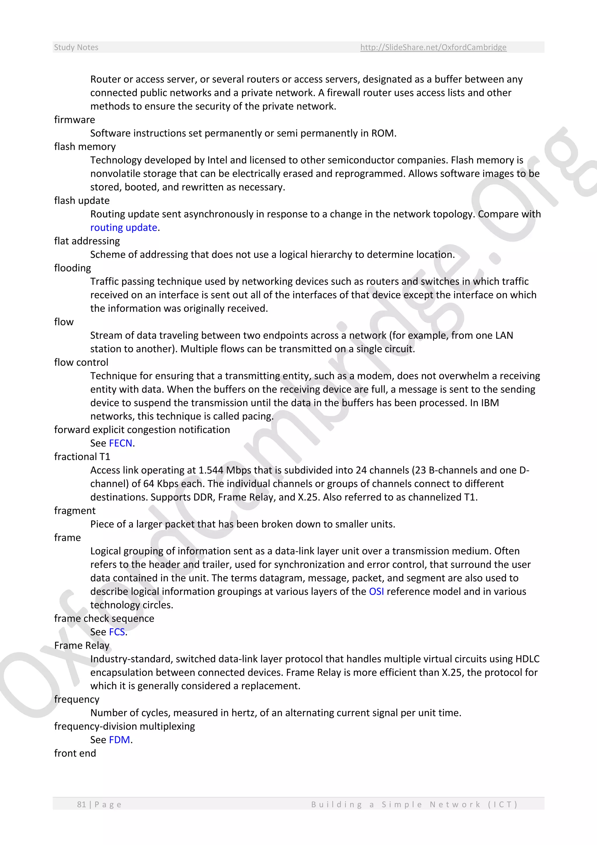 Study Notes http://SlideShare.net/OxfordCambridge
81 | P a g e B u i l d i n g a S i m p l e N e t w o r k ( I C T )
Router or access server, or several routers or access servers, designated as a buffer between any
connected public networks and a private network. A firewall router uses access lists and other
methods to ensure the security of the private network.
firmware
Software instructions set permanently or semi permanently in ROM.
flash memory
Technology developed by Intel and licensed to other semiconductor companies. Flash memory is
nonvolatile storage that can be electrically erased and reprogrammed. Allows software images to be
stored, booted, and rewritten as necessary.
flash update
Routing update sent asynchronously in response to a change in the network topology. Compare with
routing update.
flat addressing
Scheme of addressing that does not use a logical hierarchy to determine location.
flooding
Traffic passing technique used by networking devices such as routers and switches in which traffic
received on an interface is sent out all of the interfaces of that device except the interface on which
the information was originally received.
flow
Stream of data traveling between two endpoints across a network (for example, from one LAN
station to another). Multiple flows can be transmitted on a single circuit.
flow control
Technique for ensuring that a transmitting entity, such as a modem, does not overwhelm a receiving
entity with data. When the buffers on the receiving device are full, a message is sent to the sending
device to suspend the transmission until the data in the buffers has been processed. In IBM
networks, this technique is called pacing.
forward explicit congestion notification
See FECN.
fractional T1
Access link operating at 1.544 Mbps that is subdivided into 24 channels (23 B-channels and one D-
channel) of 64 Kbps each. The individual channels or groups of channels connect to different
destinations. Supports DDR, Frame Relay, and X.25. Also referred to as channelized T1.
fragment
Piece of a larger packet that has been broken down to smaller units.
frame
Logical grouping of information sent as a data-link layer unit over a transmission medium. Often
refers to the header and trailer, used for synchronization and error control, that surround the user
data contained in the unit. The terms datagram, message, packet, and segment are also used to
describe logical information groupings at various layers of the OSI reference model and in various
technology circles.
frame check sequence
See FCS.
Frame Relay
Industry-standard, switched data-link layer protocol that handles multiple virtual circuits using HDLC
encapsulation between connected devices. Frame Relay is more efficient than X.25, the protocol for
which it is generally considered a replacement.
frequency
Number of cycles, measured in hertz, of an alternating current signal per unit time.
frequency-division multiplexing
See FDM.
front end
 