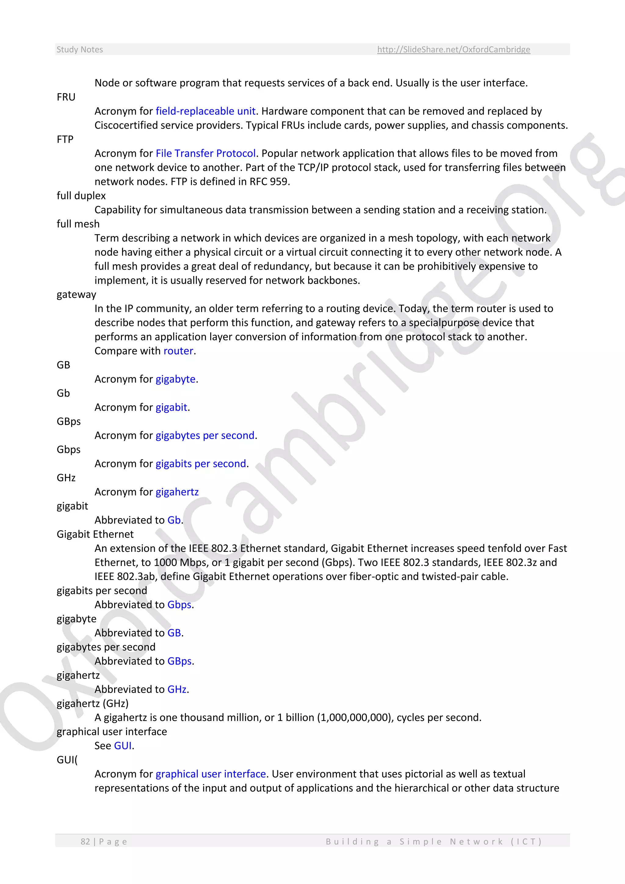 Study Notes http://SlideShare.net/OxfordCambridge
82 | P a g e B u i l d i n g a S i m p l e N e t w o r k ( I C T )
Node or software program that requests services of a back end. Usually is the user interface.
FRU
Acronym for field-replaceable unit. Hardware component that can be removed and replaced by
Ciscocertified service providers. Typical FRUs include cards, power supplies, and chassis components.
FTP
Acronym for File Transfer Protocol. Popular network application that allows files to be moved from
one network device to another. Part of the TCP/IP protocol stack, used for transferring files between
network nodes. FTP is defined in RFC 959.
full duplex
Capability for simultaneous data transmission between a sending station and a receiving station.
full mesh
Term describing a network in which devices are organized in a mesh topology, with each network
node having either a physical circuit or a virtual circuit connecting it to every other network node. A
full mesh provides a great deal of redundancy, but because it can be prohibitively expensive to
implement, it is usually reserved for network backbones.
gateway
In the IP community, an older term referring to a routing device. Today, the term router is used to
describe nodes that perform this function, and gateway refers to a specialpurpose device that
performs an application layer conversion of information from one protocol stack to another.
Compare with router.
GB
Acronym for gigabyte.
Gb
Acronym for gigabit.
GBps
Acronym for gigabytes per second.
Gbps
Acronym for gigabits per second.
GHz
Acronym for gigahertz
gigabit
Abbreviated to Gb.
Gigabit Ethernet
An extension of the IEEE 802.3 Ethernet standard, Gigabit Ethernet increases speed tenfold over Fast
Ethernet, to 1000 Mbps, or 1 gigabit per second (Gbps). Two IEEE 802.3 standards, IEEE 802.3z and
IEEE 802.3ab, define Gigabit Ethernet operations over fiber-optic and twisted-pair cable.
gigabits per second
Abbreviated to Gbps.
gigabyte
Abbreviated to GB.
gigabytes per second
Abbreviated to GBps.
gigahertz
Abbreviated to GHz.
gigahertz (GHz)
A gigahertz is one thousand million, or 1 billion (1,000,000,000), cycles per second.
graphical user interface
See GUI.
GUI(
Acronym for graphical user interface. User environment that uses pictorial as well as textual
representations of the input and output of applications and the hierarchical or other data structure
 