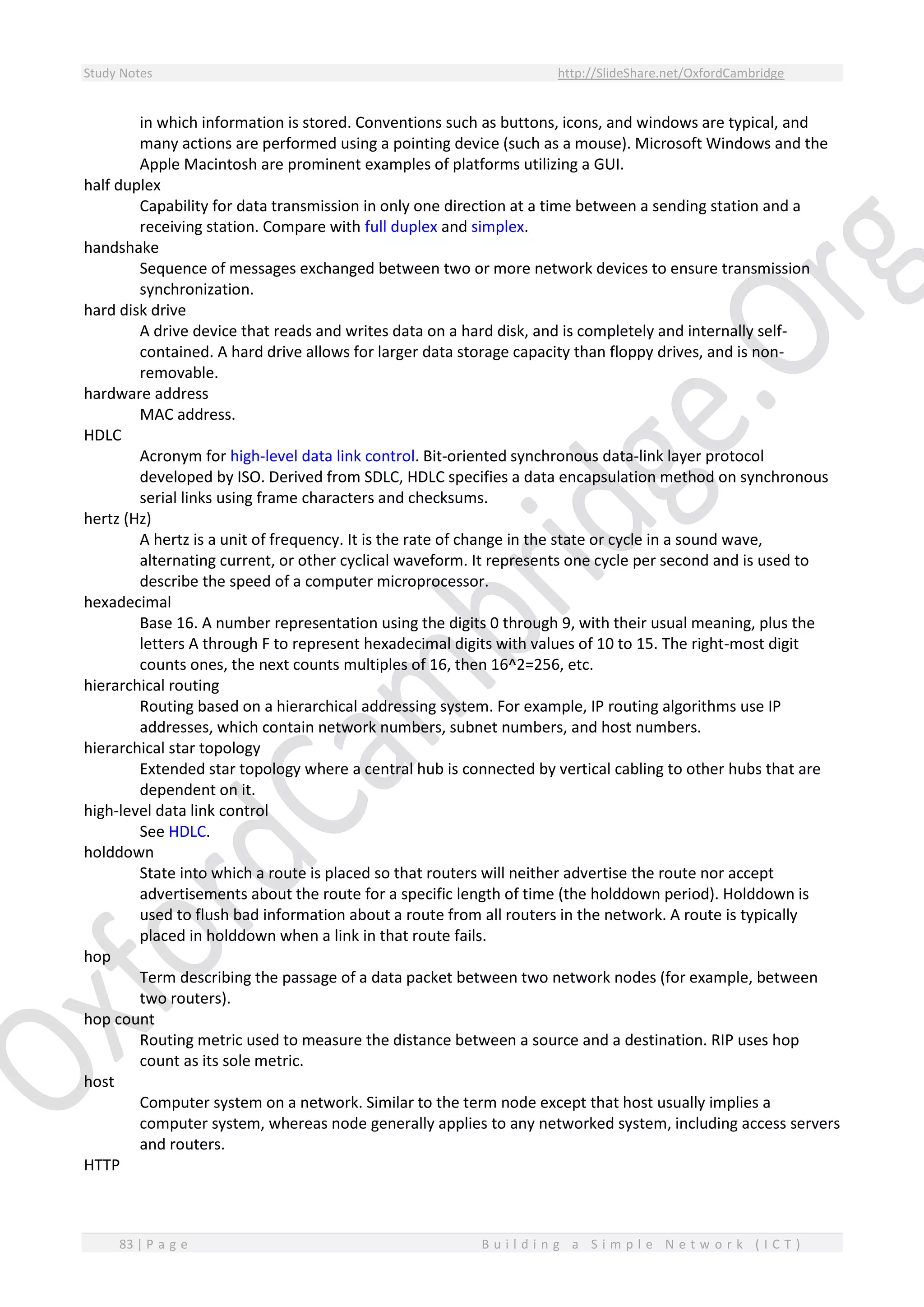 Study Notes http://SlideShare.net/OxfordCambridge
83 | P a g e B u i l d i n g a S i m p l e N e t w o r k ( I C T )
in which information is stored. Conventions such as buttons, icons, and windows are typical, and
many actions are performed using a pointing device (such as a mouse). Microsoft Windows and the
Apple Macintosh are prominent examples of platforms utilizing a GUI.
half duplex
Capability for data transmission in only one direction at a time between a sending station and a
receiving station. Compare with full duplex and simplex.
handshake
Sequence of messages exchanged between two or more network devices to ensure transmission
synchronization.
hard disk drive
A drive device that reads and writes data on a hard disk, and is completely and internally self-
contained. A hard drive allows for larger data storage capacity than floppy drives, and is non-
removable.
hardware address
MAC address.
HDLC
Acronym for high-level data link control. Bit-oriented synchronous data-link layer protocol
developed by ISO. Derived from SDLC, HDLC specifies a data encapsulation method on synchronous
serial links using frame characters and checksums.
hertz (Hz)
A hertz is a unit of frequency. It is the rate of change in the state or cycle in a sound wave,
alternating current, or other cyclical waveform. It represents one cycle per second and is used to
describe the speed of a computer microprocessor.
hexadecimal
Base 16. A number representation using the digits 0 through 9, with their usual meaning, plus the
letters A through F to represent hexadecimal digits with values of 10 to 15. The right-most digit
counts ones, the next counts multiples of 16, then 16^2=256, etc.
hierarchical routing
Routing based on a hierarchical addressing system. For example, IP routing algorithms use IP
addresses, which contain network numbers, subnet numbers, and host numbers.
hierarchical star topology
Extended star topology where a central hub is connected by vertical cabling to other hubs that are
dependent on it.
high-level data link control
See HDLC.
holddown
State into which a route is placed so that routers will neither advertise the route nor accept
advertisements about the route for a specific length of time (the holddown period). Holddown is
used to flush bad information about a route from all routers in the network. A route is typically
placed in holddown when a link in that route fails.
hop
Term describing the passage of a data packet between two network nodes (for example, between
two routers).
hop count
Routing metric used to measure the distance between a source and a destination. RIP uses hop
count as its sole metric.
host
Computer system on a network. Similar to the term node except that host usually implies a
computer system, whereas node generally applies to any networked system, including access servers
and routers.
HTTP
 