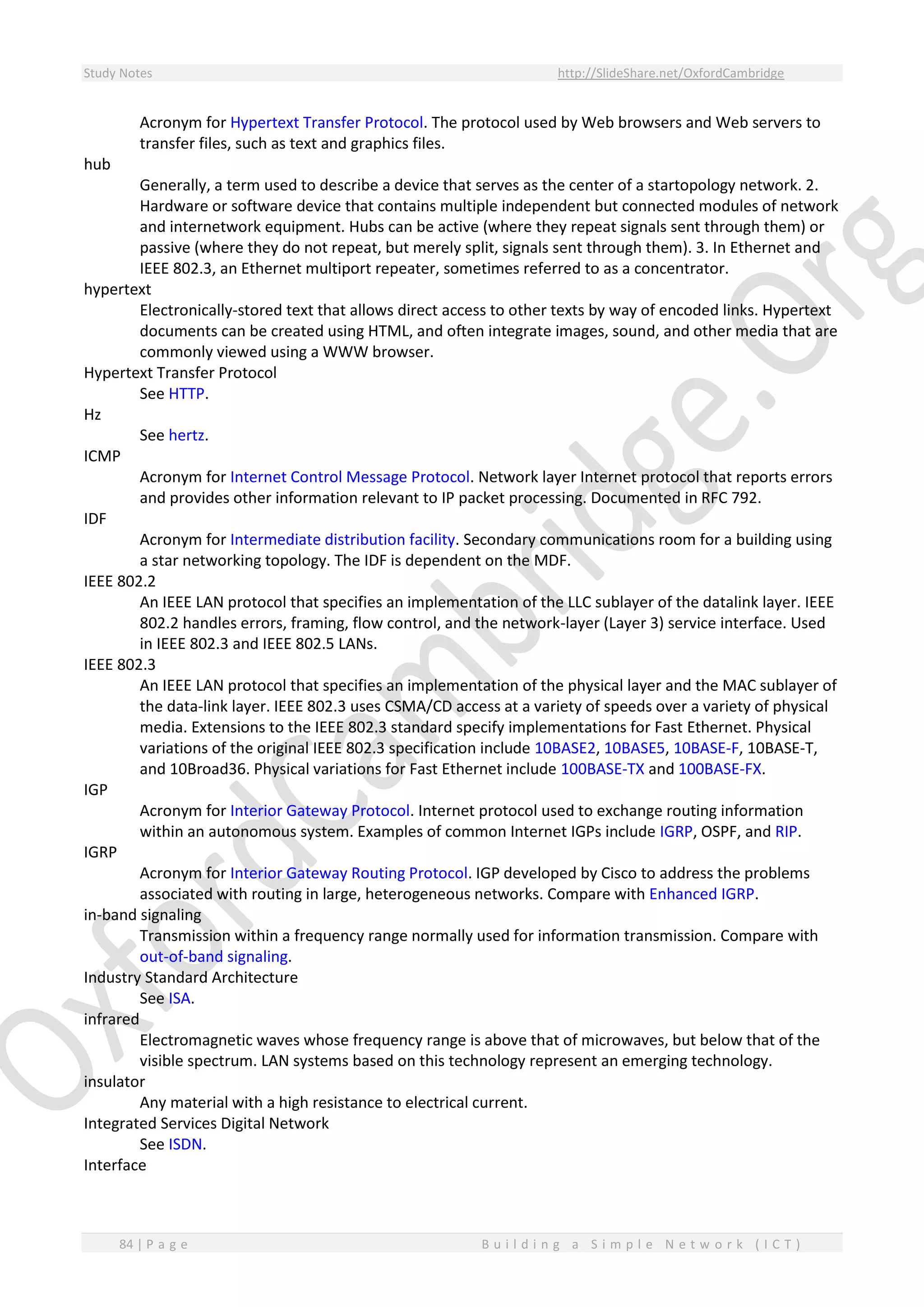 Study Notes http://SlideShare.net/OxfordCambridge
84 | P a g e B u i l d i n g a S i m p l e N e t w o r k ( I C T )
Acronym for Hypertext Transfer Protocol. The protocol used by Web browsers and Web servers to
transfer files, such as text and graphics files.
hub
Generally, a term used to describe a device that serves as the center of a startopology network. 2.
Hardware or software device that contains multiple independent but connected modules of network
and internetwork equipment. Hubs can be active (where they repeat signals sent through them) or
passive (where they do not repeat, but merely split, signals sent through them). 3. In Ethernet and
IEEE 802.3, an Ethernet multiport repeater, sometimes referred to as a concentrator.
hypertext
Electronically-stored text that allows direct access to other texts by way of encoded links. Hypertext
documents can be created using HTML, and often integrate images, sound, and other media that are
commonly viewed using a WWW browser.
Hypertext Transfer Protocol
See HTTP.
Hz
See hertz.
ICMP
Acronym for Internet Control Message Protocol. Network layer Internet protocol that reports errors
and provides other information relevant to IP packet processing. Documented in RFC 792.
IDF
Acronym for Intermediate distribution facility. Secondary communications room for a building using
a star networking topology. The IDF is dependent on the MDF.
IEEE 802.2
An IEEE LAN protocol that specifies an implementation of the LLC sublayer of the datalink layer. IEEE
802.2 handles errors, framing, flow control, and the network-layer (Layer 3) service interface. Used
in IEEE 802.3 and IEEE 802.5 LANs.
IEEE 802.3
An IEEE LAN protocol that specifies an implementation of the physical layer and the MAC sublayer of
the data-link layer. IEEE 802.3 uses CSMA/CD access at a variety of speeds over a variety of physical
media. Extensions to the IEEE 802.3 standard specify implementations for Fast Ethernet. Physical
variations of the original IEEE 802.3 specification include 10BASE2, 10BASE5, 10BASE-F, 10BASE-T,
and 10Broad36. Physical variations for Fast Ethernet include 100BASE-TX and 100BASE-FX.
IGP
Acronym for Interior Gateway Protocol. Internet protocol used to exchange routing information
within an autonomous system. Examples of common Internet IGPs include IGRP, OSPF, and RIP.
IGRP
Acronym for Interior Gateway Routing Protocol. IGP developed by Cisco to address the problems
associated with routing in large, heterogeneous networks. Compare with Enhanced IGRP.
in-band signaling
Transmission within a frequency range normally used for information transmission. Compare with
out-of-band signaling.
Industry Standard Architecture
See ISA.
infrared
Electromagnetic waves whose frequency range is above that of microwaves, but below that of the
visible spectrum. LAN systems based on this technology represent an emerging technology.
insulator
Any material with a high resistance to electrical current.
Integrated Services Digital Network
See ISDN.
Interface
 