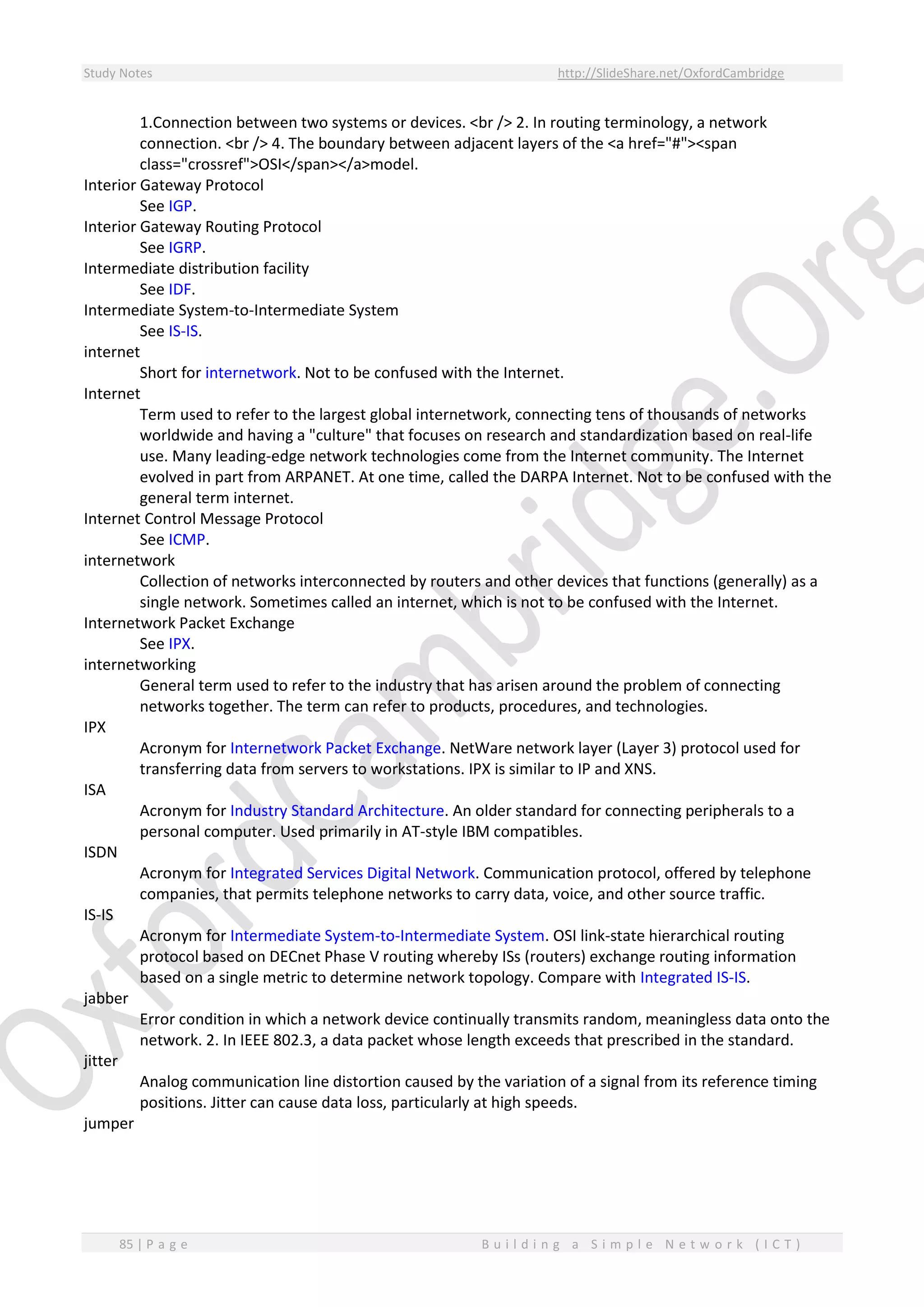 Study Notes http://SlideShare.net/OxfordCambridge
85 | P a g e B u i l d i n g a S i m p l e N e t w o r k ( I C T )
1.Connection between two systems or devices. <br /> 2. In routing terminology, a network
connection. <br /> 4. The boundary between adjacent layers of the <a href="#"><span
class="crossref">OSI</span></a>model.
Interior Gateway Protocol
See IGP.
Interior Gateway Routing Protocol
See IGRP.
Intermediate distribution facility
See IDF.
Intermediate System-to-Intermediate System
See IS-IS.
internet
Short for internetwork. Not to be confused with the Internet.
Internet
Term used to refer to the largest global internetwork, connecting tens of thousands of networks
worldwide and having a "culture" that focuses on research and standardization based on real-life
use. Many leading-edge network technologies come from the Internet community. The Internet
evolved in part from ARPANET. At one time, called the DARPA Internet. Not to be confused with the
general term internet.
Internet Control Message Protocol
See ICMP.
internetwork
Collection of networks interconnected by routers and other devices that functions (generally) as a
single network. Sometimes called an internet, which is not to be confused with the Internet.
Internetwork Packet Exchange
See IPX.
internetworking
General term used to refer to the industry that has arisen around the problem of connecting
networks together. The term can refer to products, procedures, and technologies.
IPX
Acronym for Internetwork Packet Exchange. NetWare network layer (Layer 3) protocol used for
transferring data from servers to workstations. IPX is similar to IP and XNS.
ISA
Acronym for Industry Standard Architecture. An older standard for connecting peripherals to a
personal computer. Used primarily in AT-style IBM compatibles.
ISDN
Acronym for Integrated Services Digital Network. Communication protocol, offered by telephone
companies, that permits telephone networks to carry data, voice, and other source traffic.
IS-IS
Acronym for Intermediate System-to-Intermediate System. OSI link-state hierarchical routing
protocol based on DECnet Phase V routing whereby ISs (routers) exchange routing information
based on a single metric to determine network topology. Compare with Integrated IS-IS.
jabber
Error condition in which a network device continually transmits random, meaningless data onto the
network. 2. In IEEE 802.3, a data packet whose length exceeds that prescribed in the standard.
jitter
Analog communication line distortion caused by the variation of a signal from its reference timing
positions. Jitter can cause data loss, particularly at high speeds.
jumper
 