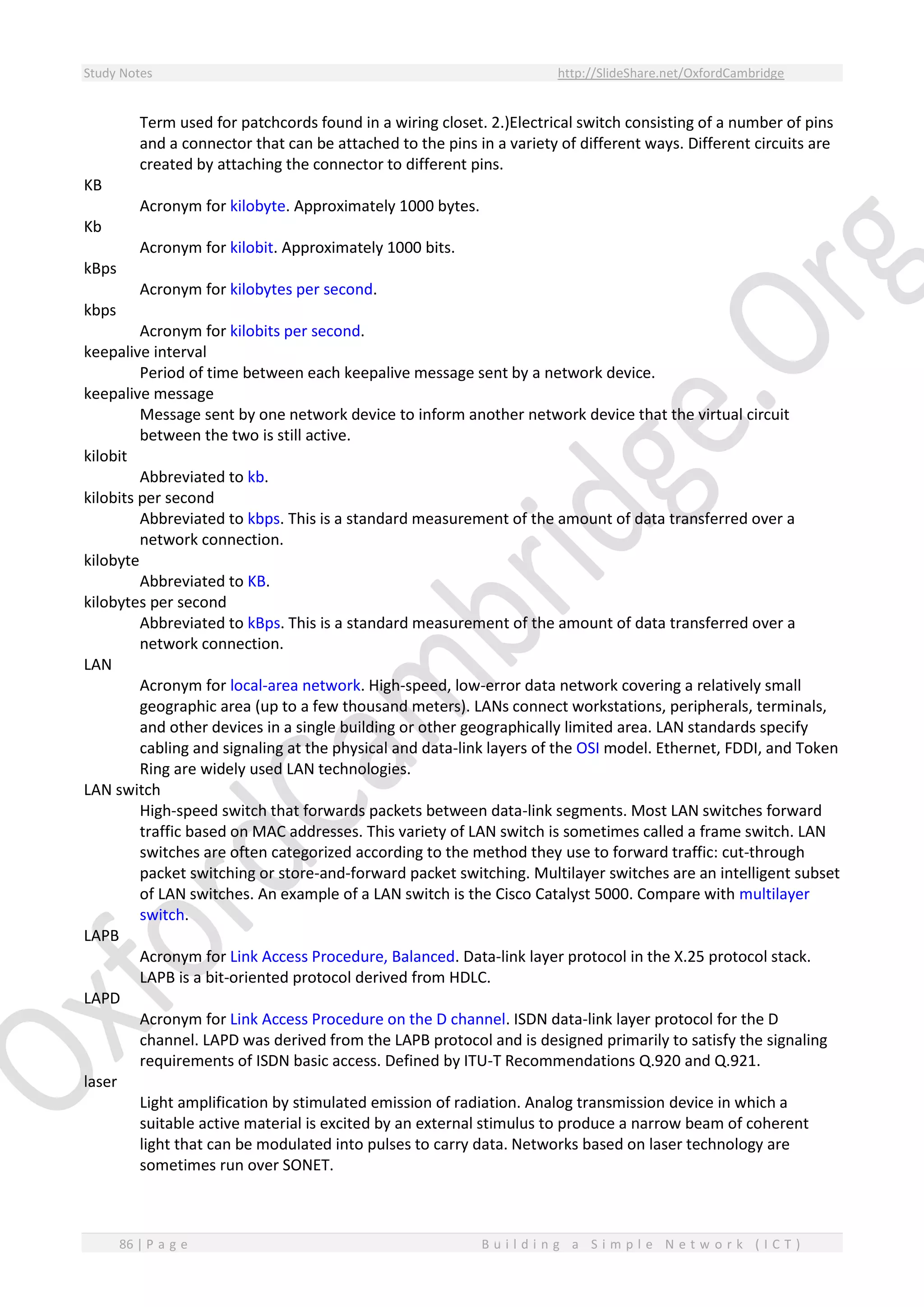 Study Notes http://SlideShare.net/OxfordCambridge
86 | P a g e B u i l d i n g a S i m p l e N e t w o r k ( I C T )
Term used for patchcords found in a wiring closet. 2.)Electrical switch consisting of a number of pins
and a connector that can be attached to the pins in a variety of different ways. Different circuits are
created by attaching the connector to different pins.
KB
Acronym for kilobyte. Approximately 1000 bytes.
Kb
Acronym for kilobit. Approximately 1000 bits.
kBps
Acronym for kilobytes per second.
kbps
Acronym for kilobits per second.
keepalive interval
Period of time between each keepalive message sent by a network device.
keepalive message
Message sent by one network device to inform another network device that the virtual circuit
between the two is still active.
kilobit
Abbreviated to kb.
kilobits per second
Abbreviated to kbps. This is a standard measurement of the amount of data transferred over a
network connection.
kilobyte
Abbreviated to KB.
kilobytes per second
Abbreviated to kBps. This is a standard measurement of the amount of data transferred over a
network connection.
LAN
Acronym for local-area network. High-speed, low-error data network covering a relatively small
geographic area (up to a few thousand meters). LANs connect workstations, peripherals, terminals,
and other devices in a single building or other geographically limited area. LAN standards specify
cabling and signaling at the physical and data-link layers of the OSI model. Ethernet, FDDI, and Token
Ring are widely used LAN technologies.
LAN switch
High-speed switch that forwards packets between data-link segments. Most LAN switches forward
traffic based on MAC addresses. This variety of LAN switch is sometimes called a frame switch. LAN
switches are often categorized according to the method they use to forward traffic: cut-through
packet switching or store-and-forward packet switching. Multilayer switches are an intelligent subset
of LAN switches. An example of a LAN switch is the Cisco Catalyst 5000. Compare with multilayer
switch.
LAPB
Acronym for Link Access Procedure, Balanced. Data-link layer protocol in the X.25 protocol stack.
LAPB is a bit-oriented protocol derived from HDLC.
LAPD
Acronym for Link Access Procedure on the D channel. ISDN data-link layer protocol for the D
channel. LAPD was derived from the LAPB protocol and is designed primarily to satisfy the signaling
requirements of ISDN basic access. Defined by ITU-T Recommendations Q.920 and Q.921.
laser
Light amplification by stimulated emission of radiation. Analog transmission device in which a
suitable active material is excited by an external stimulus to produce a narrow beam of coherent
light that can be modulated into pulses to carry data. Networks based on laser technology are
sometimes run over SONET.
 