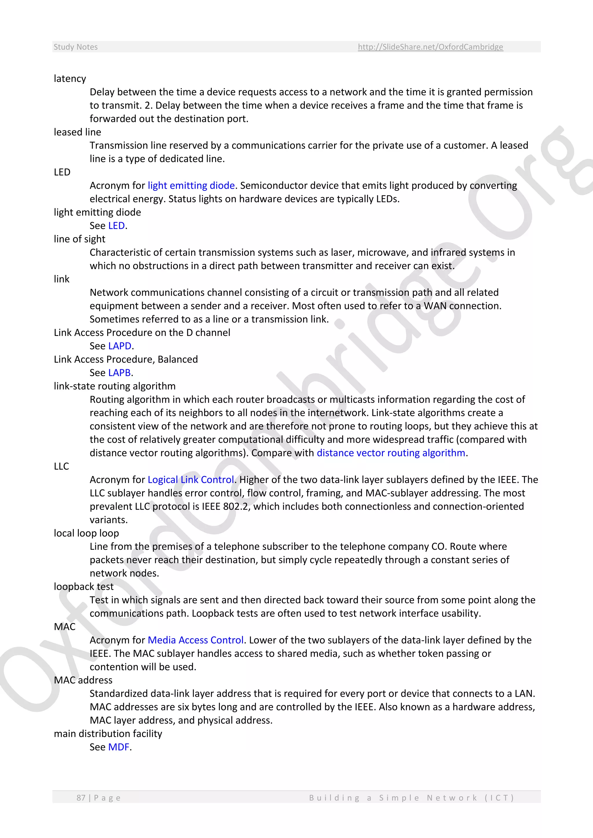 Study Notes http://SlideShare.net/OxfordCambridge
87 | P a g e B u i l d i n g a S i m p l e N e t w o r k ( I C T )
latency
Delay between the time a device requests access to a network and the time it is granted permission
to transmit. 2. Delay between the time when a device receives a frame and the time that frame is
forwarded out the destination port.
leased line
Transmission line reserved by a communications carrier for the private use of a customer. A leased
line is a type of dedicated line.
LED
Acronym for light emitting diode. Semiconductor device that emits light produced by converting
electrical energy. Status lights on hardware devices are typically LEDs.
light emitting diode
See LED.
line of sight
Characteristic of certain transmission systems such as laser, microwave, and infrared systems in
which no obstructions in a direct path between transmitter and receiver can exist.
link
Network communications channel consisting of a circuit or transmission path and all related
equipment between a sender and a receiver. Most often used to refer to a WAN connection.
Sometimes referred to as a line or a transmission link.
Link Access Procedure on the D channel
See LAPD.
Link Access Procedure, Balanced
See LAPB.
link-state routing algorithm
Routing algorithm in which each router broadcasts or multicasts information regarding the cost of
reaching each of its neighbors to all nodes in the internetwork. Link-state algorithms create a
consistent view of the network and are therefore not prone to routing loops, but they achieve this at
the cost of relatively greater computational difficulty and more widespread traffic (compared with
distance vector routing algorithms). Compare with distance vector routing algorithm.
LLC
Acronym for Logical Link Control. Higher of the two data-link layer sublayers defined by the IEEE. The
LLC sublayer handles error control, flow control, framing, and MAC-sublayer addressing. The most
prevalent LLC protocol is IEEE 802.2, which includes both connectionless and connection-oriented
variants.
local loop loop
Line from the premises of a telephone subscriber to the telephone company CO. Route where
packets never reach their destination, but simply cycle repeatedly through a constant series of
network nodes.
loopback test
Test in which signals are sent and then directed back toward their source from some point along the
communications path. Loopback tests are often used to test network interface usability.
MAC
Acronym for Media Access Control. Lower of the two sublayers of the data-link layer defined by the
IEEE. The MAC sublayer handles access to shared media, such as whether token passing or
contention will be used.
MAC address
Standardized data-link layer address that is required for every port or device that connects to a LAN.
MAC addresses are six bytes long and are controlled by the IEEE. Also known as a hardware address,
MAC layer address, and physical address.
main distribution facility
See MDF.
 