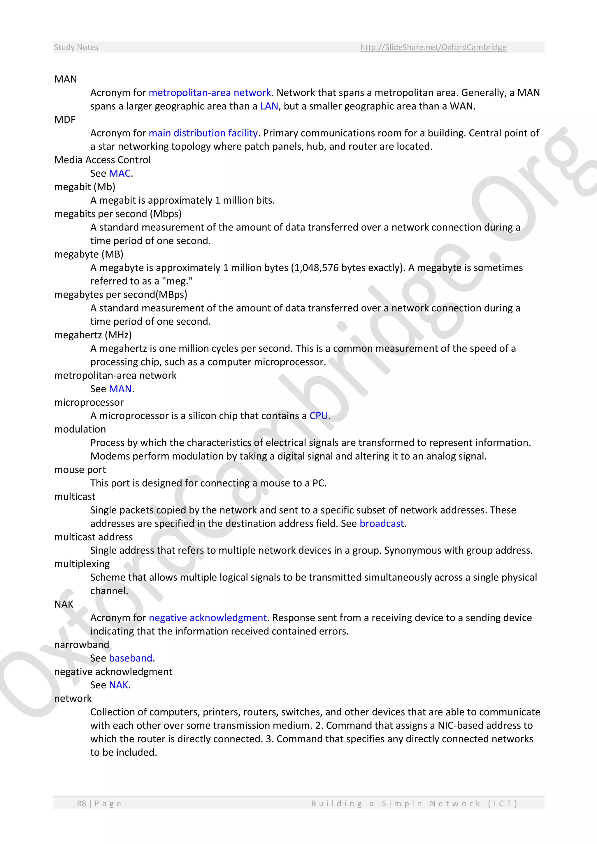 Study Notes http://SlideShare.net/OxfordCambridge
88 | P a g e B u i l d i n g a S i m p l e N e t w o r k ( I C T )
MAN
Acronym for metropolitan-area network. Network that spans a metropolitan area. Generally, a MAN
spans a larger geographic area than a LAN, but a smaller geographic area than a WAN.
MDF
Acronym for main distribution facility. Primary communications room for a building. Central point of
a star networking topology where patch panels, hub, and router are located.
Media Access Control
See MAC.
megabit (Mb)
A megabit is approximately 1 million bits.
megabits per second (Mbps)
A standard measurement of the amount of data transferred over a network connection during a
time period of one second.
megabyte (MB)
A megabyte is approximately 1 million bytes (1,048,576 bytes exactly). A megabyte is sometimes
referred to as a "meg."
megabytes per second(MBps)
A standard measurement of the amount of data transferred over a network connection during a
time period of one second.
megahertz (MHz)
A megahertz is one million cycles per second. This is a common measurement of the speed of a
processing chip, such as a computer microprocessor.
metropolitan-area network
See MAN.
microprocessor
A microprocessor is a silicon chip that contains a CPU.
modulation
Process by which the characteristics of electrical signals are transformed to represent information.
Modems perform modulation by taking a digital signal and altering it to an analog signal.
mouse port
This port is designed for connecting a mouse to a PC.
multicast
Single packets copied by the network and sent to a specific subset of network addresses. These
addresses are specified in the destination address field. See broadcast.
multicast address
Single address that refers to multiple network devices in a group. Synonymous with group address.
multiplexing
Scheme that allows multiple logical signals to be transmitted simultaneously across a single physical
channel.
NAK
Acronym for negative acknowledgment. Response sent from a receiving device to a sending device
indicating that the information received contained errors.
narrowband
See baseband.
negative acknowledgment
See NAK.
network
Collection of computers, printers, routers, switches, and other devices that are able to communicate
with each other over some transmission medium. 2. Command that assigns a NIC-based address to
which the router is directly connected. 3. Command that specifies any directly connected networks
to be included.
 