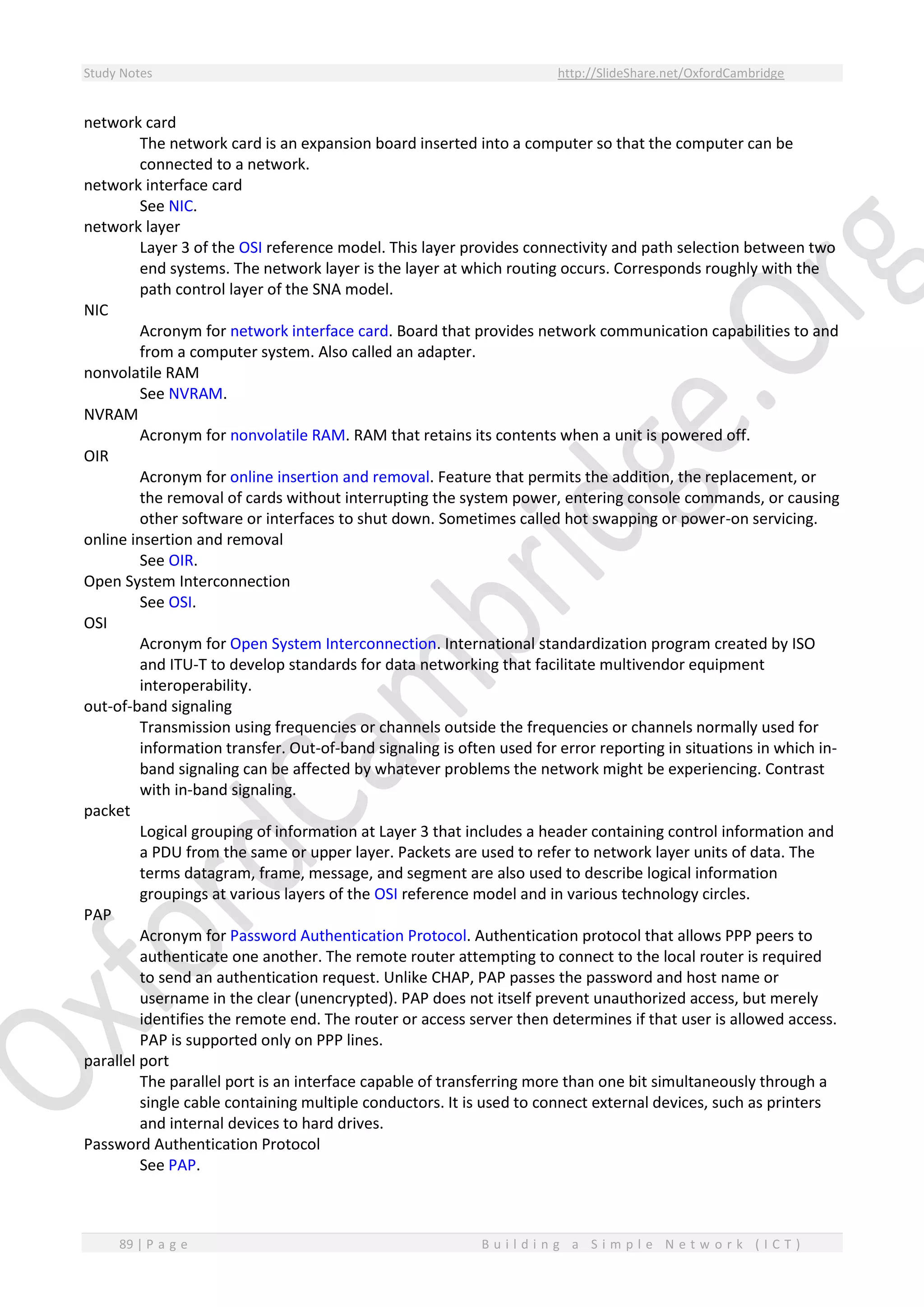Study Notes http://SlideShare.net/OxfordCambridge
89 | P a g e B u i l d i n g a S i m p l e N e t w o r k ( I C T )
network card
The network card is an expansion board inserted into a computer so that the computer can be
connected to a network.
network interface card
See NIC.
network layer
Layer 3 of the OSI reference model. This layer provides connectivity and path selection between two
end systems. The network layer is the layer at which routing occurs. Corresponds roughly with the
path control layer of the SNA model.
NIC
Acronym for network interface card. Board that provides network communication capabilities to and
from a computer system. Also called an adapter.
nonvolatile RAM
See NVRAM.
NVRAM
Acronym for nonvolatile RAM. RAM that retains its contents when a unit is powered off.
OIR
Acronym for online insertion and removal. Feature that permits the addition, the replacement, or
the removal of cards without interrupting the system power, entering console commands, or causing
other software or interfaces to shut down. Sometimes called hot swapping or power-on servicing.
online insertion and removal
See OIR.
Open System Interconnection
See OSI.
OSI
Acronym for Open System Interconnection. International standardization program created by ISO
and ITU-T to develop standards for data networking that facilitate multivendor equipment
interoperability.
out-of-band signaling
Transmission using frequencies or channels outside the frequencies or channels normally used for
information transfer. Out-of-band signaling is often used for error reporting in situations in which in-
band signaling can be affected by whatever problems the network might be experiencing. Contrast
with in-band signaling.
packet
Logical grouping of information at Layer 3 that includes a header containing control information and
a PDU from the same or upper layer. Packets are used to refer to network layer units of data. The
terms datagram, frame, message, and segment are also used to describe logical information
groupings at various layers of the OSI reference model and in various technology circles.
PAP
Acronym for Password Authentication Protocol. Authentication protocol that allows PPP peers to
authenticate one another. The remote router attempting to connect to the local router is required
to send an authentication request. Unlike CHAP, PAP passes the password and host name or
username in the clear (unencrypted). PAP does not itself prevent unauthorized access, but merely
identifies the remote end. The router or access server then determines if that user is allowed access.
PAP is supported only on PPP lines.
parallel port
The parallel port is an interface capable of transferring more than one bit simultaneously through a
single cable containing multiple conductors. It is used to connect external devices, such as printers
and internal devices to hard drives.
Password Authentication Protocol
See PAP.
 
