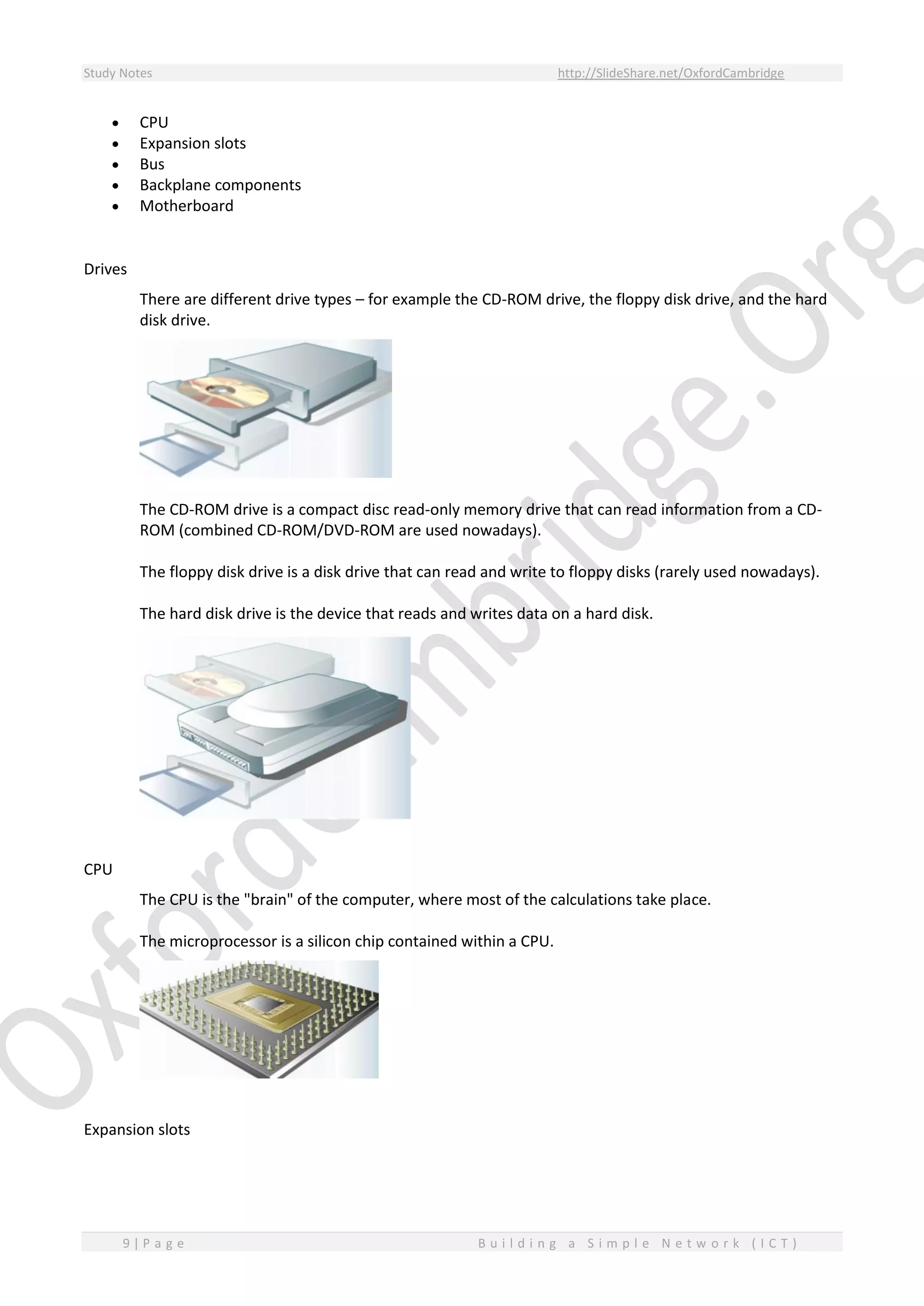 Study Notes http://SlideShare.net/OxfordCambridge
9 | P a g e B u i l d i n g a S i m p l e N e t w o r k ( I C T )
 CPU
 Expansion slots
 Bus
 Backplane components
 Motherboard
Drives
There are different drive types – for example the CD-ROM drive, the floppy disk drive, and the hard
disk drive.
The CD-ROM drive is a compact disc read-only memory drive that can read information from a CD-
ROM (combined CD-ROM/DVD-ROM are used nowadays).
The floppy disk drive is a disk drive that can read and write to floppy disks (rarely used nowadays).
The hard disk drive is the device that reads and writes data on a hard disk.
CPU
The CPU is the "brain" of the computer, where most of the calculations take place.
The microprocessor is a silicon chip contained within a CPU.
Expansion slots
 