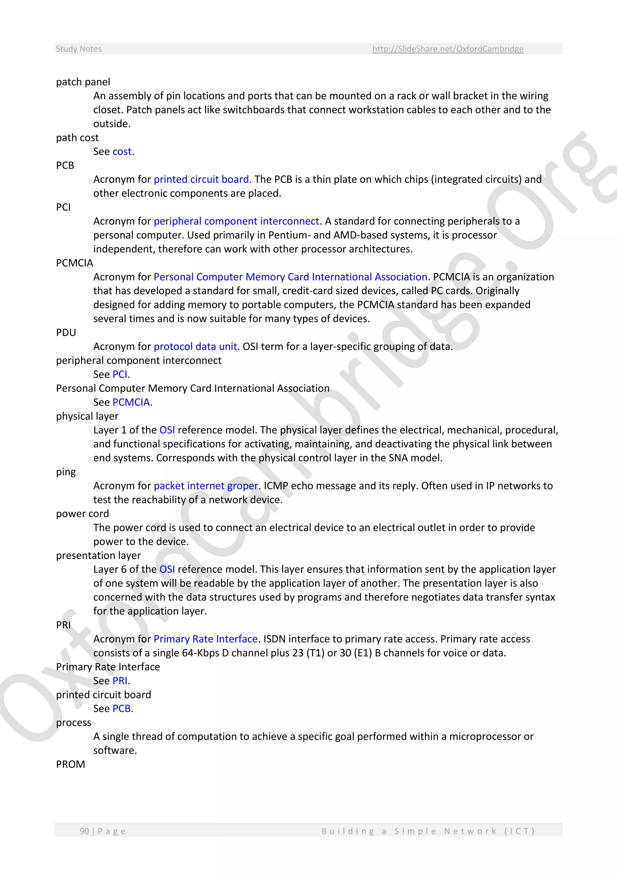 Study Notes http://SlideShare.net/OxfordCambridge
90 | P a g e B u i l d i n g a S i m p l e N e t w o r k ( I C T )
patch panel
An assembly of pin locations and ports that can be mounted on a rack or wall bracket in the wiring
closet. Patch panels act like switchboards that connect workstation cables to each other and to the
outside.
path cost
See cost.
PCB
Acronym for printed circuit board. The PCB is a thin plate on which chips (integrated circuits) and
other electronic components are placed.
PCI
Acronym for peripheral component interconnect. A standard for connecting peripherals to a
personal computer. Used primarily in Pentium- and AMD-based systems, it is processor
independent, therefore can work with other processor architectures.
PCMCIA
Acronym for Personal Computer Memory Card International Association. PCMCIA is an organization
that has developed a standard for small, credit-card sized devices, called PC cards. Originally
designed for adding memory to portable computers, the PCMCIA standard has been expanded
several times and is now suitable for many types of devices.
PDU
Acronym for protocol data unit. OSI term for a layer-specific grouping of data.
peripheral component interconnect
See PCI.
Personal Computer Memory Card International Association
See PCMCIA.
physical layer
Layer 1 of the OSI reference model. The physical layer defines the electrical, mechanical, procedural,
and functional specifications for activating, maintaining, and deactivating the physical link between
end systems. Corresponds with the physical control layer in the SNA model.
ping
Acronym for packet internet groper. ICMP echo message and its reply. Often used in IP networks to
test the reachability of a network device.
power cord
The power cord is used to connect an electrical device to an electrical outlet in order to provide
power to the device.
presentation layer
Layer 6 of the OSI reference model. This layer ensures that information sent by the application layer
of one system will be readable by the application layer of another. The presentation layer is also
concerned with the data structures used by programs and therefore negotiates data transfer syntax
for the application layer.
PRI
Acronym for Primary Rate Interface. ISDN interface to primary rate access. Primary rate access
consists of a single 64-Kbps D channel plus 23 (T1) or 30 (E1) B channels for voice or data.
Primary Rate Interface
See PRI.
printed circuit board
See PCB.
process
A single thread of computation to achieve a specific goal performed within a microprocessor or
software.
PROM
 
