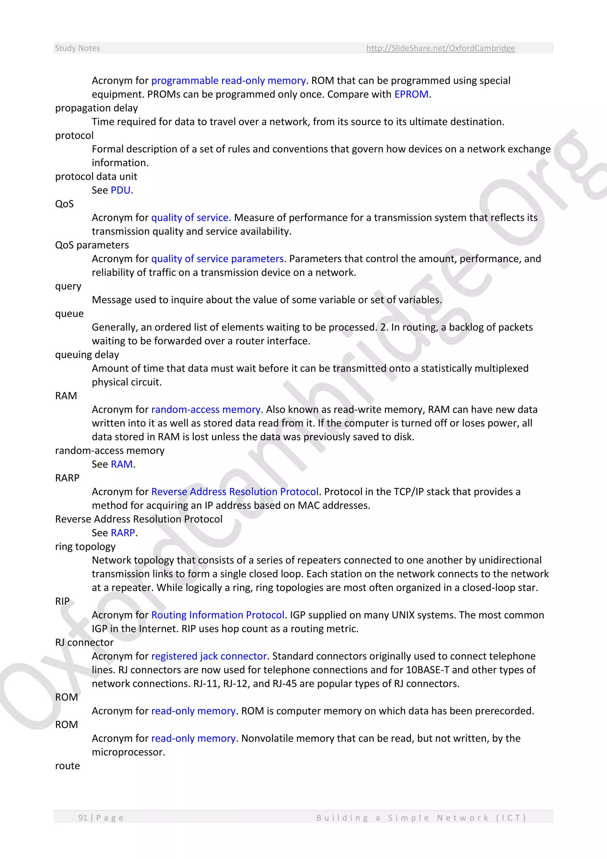 Study Notes http://SlideShare.net/OxfordCambridge
91 | P a g e B u i l d i n g a S i m p l e N e t w o r k ( I C T )
Acronym for programmable read-only memory. ROM that can be programmed using special
equipment. PROMs can be programmed only once. Compare with EPROM.
propagation delay
Time required for data to travel over a network, from its source to its ultimate destination.
protocol
Formal description of a set of rules and conventions that govern how devices on a network exchange
information.
protocol data unit
See PDU.
QoS
Acronym for quality of service. Measure of performance for a transmission system that reflects its
transmission quality and service availability.
QoS parameters
Acronym for quality of service parameters. Parameters that control the amount, performance, and
reliability of traffic on a transmission device on a network.
query
Message used to inquire about the value of some variable or set of variables.
queue
Generally, an ordered list of elements waiting to be processed. 2. In routing, a backlog of packets
waiting to be forwarded over a router interface.
queuing delay
Amount of time that data must wait before it can be transmitted onto a statistically multiplexed
physical circuit.
RAM
Acronym for random-access memory. Also known as read-write memory, RAM can have new data
written into it as well as stored data read from it. If the computer is turned off or loses power, all
data stored in RAM is lost unless the data was previously saved to disk.
random-access memory
See RAM.
RARP
Acronym for Reverse Address Resolution Protocol. Protocol in the TCP/IP stack that provides a
method for acquiring an IP address based on MAC addresses.
Reverse Address Resolution Protocol
See RARP.
ring topology
Network topology that consists of a series of repeaters connected to one another by unidirectional
transmission links to form a single closed loop. Each station on the network connects to the network
at a repeater. While logically a ring, ring topologies are most often organized in a closed-loop star.
RIP
Acronym for Routing Information Protocol. IGP supplied on many UNIX systems. The most common
IGP in the Internet. RIP uses hop count as a routing metric.
RJ connector
Acronym for registered jack connector. Standard connectors originally used to connect telephone
lines. RJ connectors are now used for telephone connections and for 10BASE-T and other types of
network connections. RJ-11, RJ-12, and RJ-45 are popular types of RJ connectors.
ROM
Acronym for read-only memory. ROM is computer memory on which data has been prerecorded.
ROM
Acronym for read-only memory. Nonvolatile memory that can be read, but not written, by the
microprocessor.
route
 