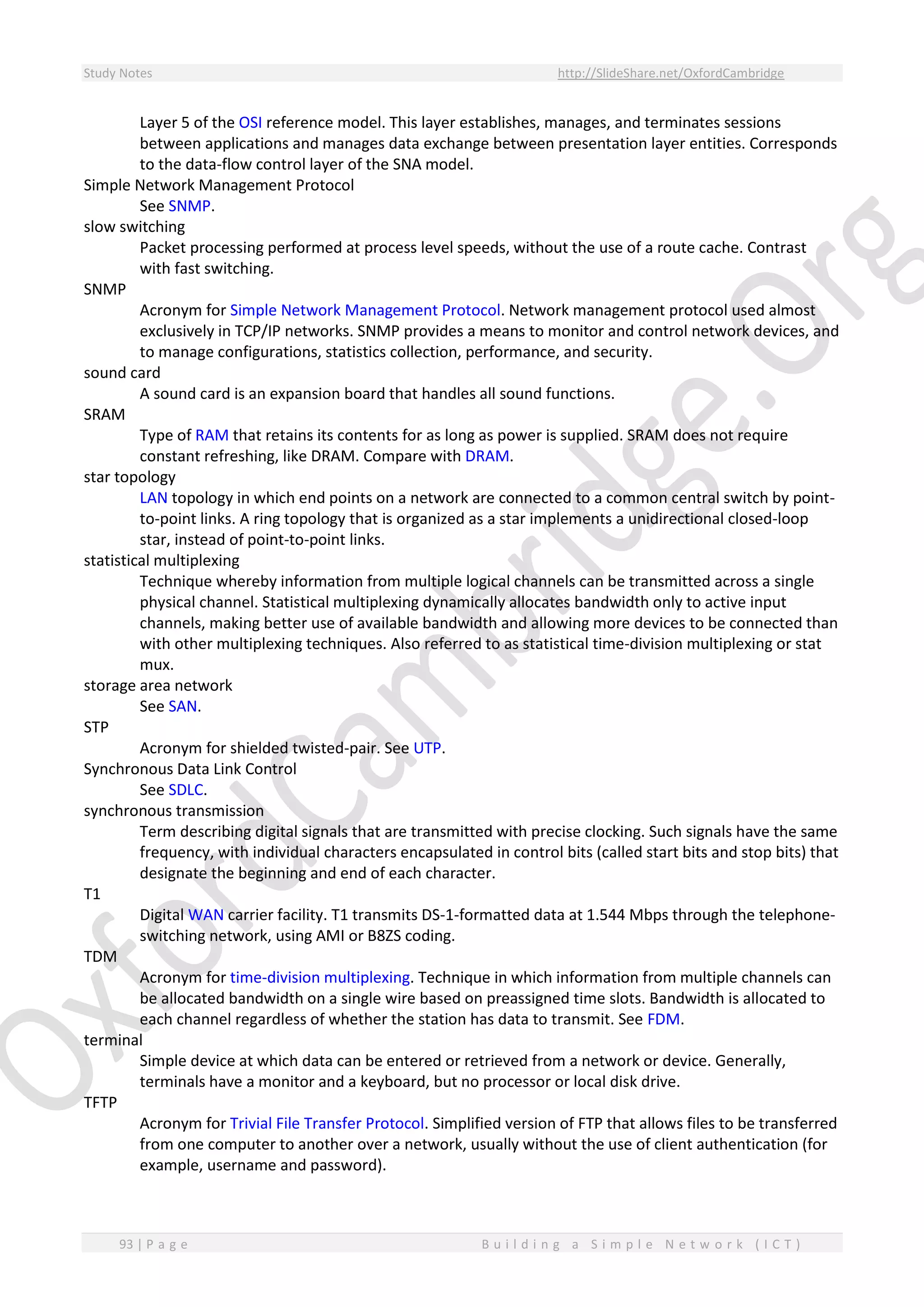 Study Notes http://SlideShare.net/OxfordCambridge
93 | P a g e B u i l d i n g a S i m p l e N e t w o r k ( I C T )
Layer 5 of the OSI reference model. This layer establishes, manages, and terminates sessions
between applications and manages data exchange between presentation layer entities. Corresponds
to the data-flow control layer of the SNA model.
Simple Network Management Protocol
See SNMP.
slow switching
Packet processing performed at process level speeds, without the use of a route cache. Contrast
with fast switching.
SNMP
Acronym for Simple Network Management Protocol. Network management protocol used almost
exclusively in TCP/IP networks. SNMP provides a means to monitor and control network devices, and
to manage configurations, statistics collection, performance, and security.
sound card
A sound card is an expansion board that handles all sound functions.
SRAM
Type of RAM that retains its contents for as long as power is supplied. SRAM does not require
constant refreshing, like DRAM. Compare with DRAM.
star topology
LAN topology in which end points on a network are connected to a common central switch by point-
to-point links. A ring topology that is organized as a star implements a unidirectional closed-loop
star, instead of point-to-point links.
statistical multiplexing
Technique whereby information from multiple logical channels can be transmitted across a single
physical channel. Statistical multiplexing dynamically allocates bandwidth only to active input
channels, making better use of available bandwidth and allowing more devices to be connected than
with other multiplexing techniques. Also referred to as statistical time-division multiplexing or stat
mux.
storage area network
See SAN.
STP
Acronym for shielded twisted-pair. See UTP.
Synchronous Data Link Control
See SDLC.
synchronous transmission
Term describing digital signals that are transmitted with precise clocking. Such signals have the same
frequency, with individual characters encapsulated in control bits (called start bits and stop bits) that
designate the beginning and end of each character.
T1
Digital WAN carrier facility. T1 transmits DS-1-formatted data at 1.544 Mbps through the telephone-
switching network, using AMI or B8ZS coding.
TDM
Acronym for time-division multiplexing. Technique in which information from multiple channels can
be allocated bandwidth on a single wire based on preassigned time slots. Bandwidth is allocated to
each channel regardless of whether the station has data to transmit. See FDM.
terminal
Simple device at which data can be entered or retrieved from a network or device. Generally,
terminals have a monitor and a keyboard, but no processor or local disk drive.
TFTP
Acronym for Trivial File Transfer Protocol. Simplified version of FTP that allows files to be transferred
from one computer to another over a network, usually without the use of client authentication (for
example, username and password).
 