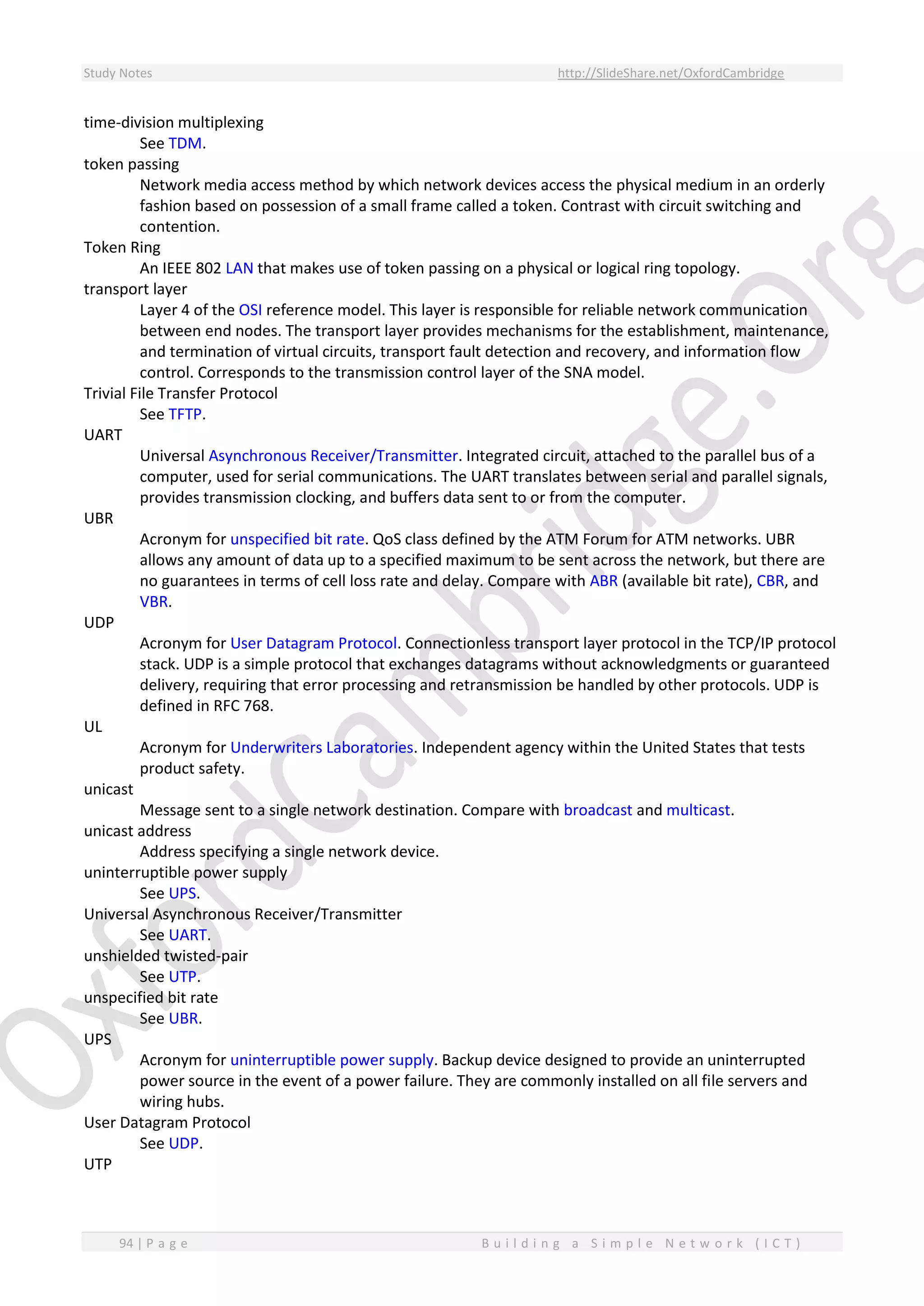 Study Notes http://SlideShare.net/OxfordCambridge
94 | P a g e B u i l d i n g a S i m p l e N e t w o r k ( I C T )
time-division multiplexing
See TDM.
token passing
Network media access method by which network devices access the physical medium in an orderly
fashion based on possession of a small frame called a token. Contrast with circuit switching and
contention.
Token Ring
An IEEE 802 LAN that makes use of token passing on a physical or logical ring topology.
transport layer
Layer 4 of the OSI reference model. This layer is responsible for reliable network communication
between end nodes. The transport layer provides mechanisms for the establishment, maintenance,
and termination of virtual circuits, transport fault detection and recovery, and information flow
control. Corresponds to the transmission control layer of the SNA model.
Trivial File Transfer Protocol
See TFTP.
UART
Universal Asynchronous Receiver/Transmitter. Integrated circuit, attached to the parallel bus of a
computer, used for serial communications. The UART translates between serial and parallel signals,
provides transmission clocking, and buffers data sent to or from the computer.
UBR
Acronym for unspecified bit rate. QoS class defined by the ATM Forum for ATM networks. UBR
allows any amount of data up to a specified maximum to be sent across the network, but there are
no guarantees in terms of cell loss rate and delay. Compare with ABR (available bit rate), CBR, and
VBR.
UDP
Acronym for User Datagram Protocol. Connectionless transport layer protocol in the TCP/IP protocol
stack. UDP is a simple protocol that exchanges datagrams without acknowledgments or guaranteed
delivery, requiring that error processing and retransmission be handled by other protocols. UDP is
defined in RFC 768.
UL
Acronym for Underwriters Laboratories. Independent agency within the United States that tests
product safety.
unicast
Message sent to a single network destination. Compare with broadcast and multicast.
unicast address
Address specifying a single network device.
uninterruptible power supply
See UPS.
Universal Asynchronous Receiver/Transmitter
See UART.
unshielded twisted-pair
See UTP.
unspecified bit rate
See UBR.
UPS
Acronym for uninterruptible power supply. Backup device designed to provide an uninterrupted
power source in the event of a power failure. They are commonly installed on all file servers and
wiring hubs.
User Datagram Protocol
See UDP.
UTP
 