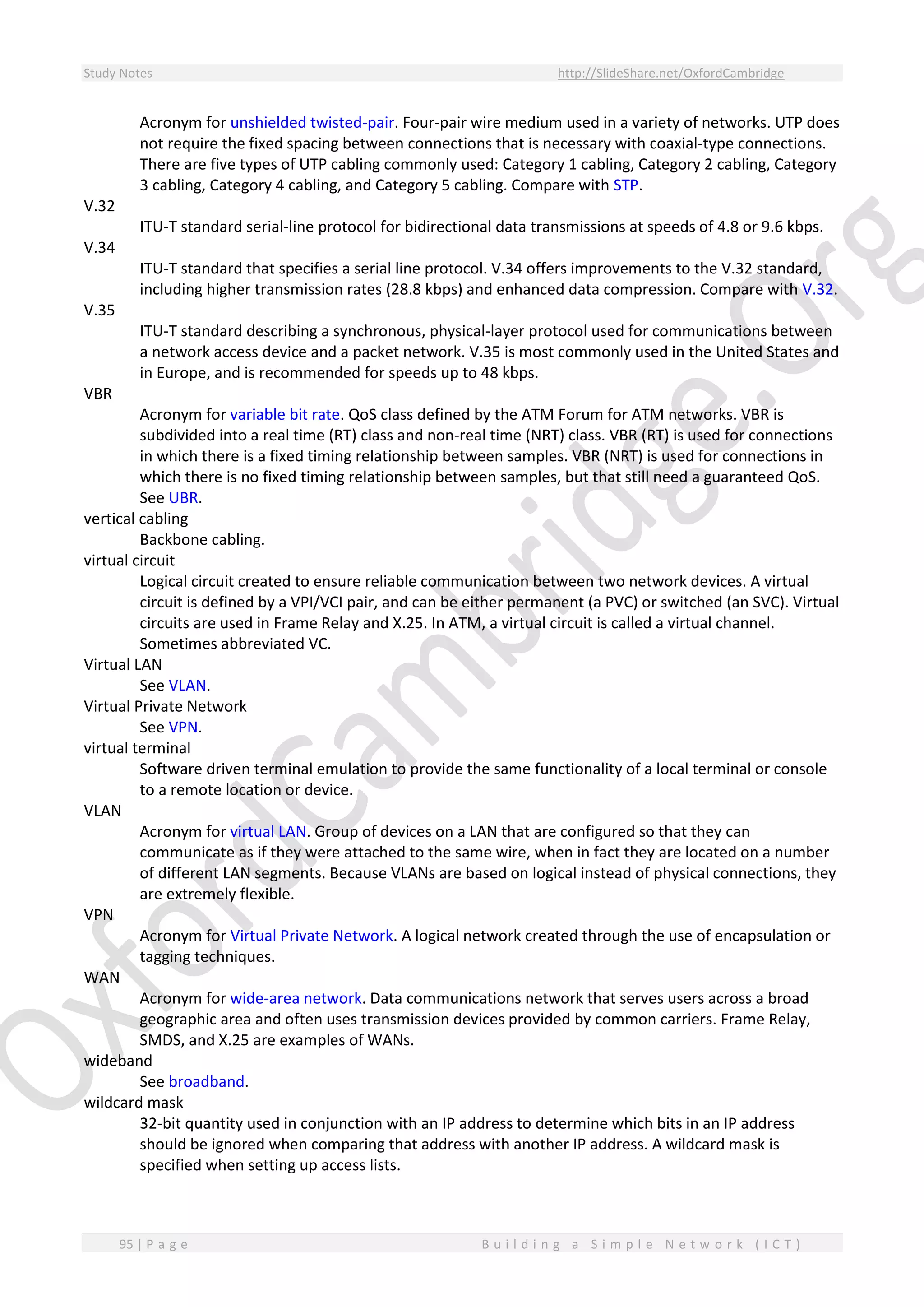 Study Notes http://SlideShare.net/OxfordCambridge
95 | P a g e B u i l d i n g a S i m p l e N e t w o r k ( I C T )
Acronym for unshielded twisted-pair. Four-pair wire medium used in a variety of networks. UTP does
not require the fixed spacing between connections that is necessary with coaxial-type connections.
There are five types of UTP cabling commonly used: Category 1 cabling, Category 2 cabling, Category
3 cabling, Category 4 cabling, and Category 5 cabling. Compare with STP.
V.32
ITU-T standard serial-line protocol for bidirectional data transmissions at speeds of 4.8 or 9.6 kbps.
V.34
ITU-T standard that specifies a serial line protocol. V.34 offers improvements to the V.32 standard,
including higher transmission rates (28.8 kbps) and enhanced data compression. Compare with V.32.
V.35
ITU-T standard describing a synchronous, physical-layer protocol used for communications between
a network access device and a packet network. V.35 is most commonly used in the United States and
in Europe, and is recommended for speeds up to 48 kbps.
VBR
Acronym for variable bit rate. QoS class defined by the ATM Forum for ATM networks. VBR is
subdivided into a real time (RT) class and non-real time (NRT) class. VBR (RT) is used for connections
in which there is a fixed timing relationship between samples. VBR (NRT) is used for connections in
which there is no fixed timing relationship between samples, but that still need a guaranteed QoS.
See UBR.
vertical cabling
Backbone cabling.
virtual circuit
Logical circuit created to ensure reliable communication between two network devices. A virtual
circuit is defined by a VPI/VCI pair, and can be either permanent (a PVC) or switched (an SVC). Virtual
circuits are used in Frame Relay and X.25. In ATM, a virtual circuit is called a virtual channel.
Sometimes abbreviated VC.
Virtual LAN
See VLAN.
Virtual Private Network
See VPN.
virtual terminal
Software driven terminal emulation to provide the same functionality of a local terminal or console
to a remote location or device.
VLAN
Acronym for virtual LAN. Group of devices on a LAN that are configured so that they can
communicate as if they were attached to the same wire, when in fact they are located on a number
of different LAN segments. Because VLANs are based on logical instead of physical connections, they
are extremely flexible.
VPN
Acronym for Virtual Private Network. A logical network created through the use of encapsulation or
tagging techniques.
WAN
Acronym for wide-area network. Data communications network that serves users across a broad
geographic area and often uses transmission devices provided by common carriers. Frame Relay,
SMDS, and X.25 are examples of WANs.
wideband
See broadband.
wildcard mask
32-bit quantity used in conjunction with an IP address to determine which bits in an IP address
should be ignored when comparing that address with another IP address. A wildcard mask is
specified when setting up access lists.
 