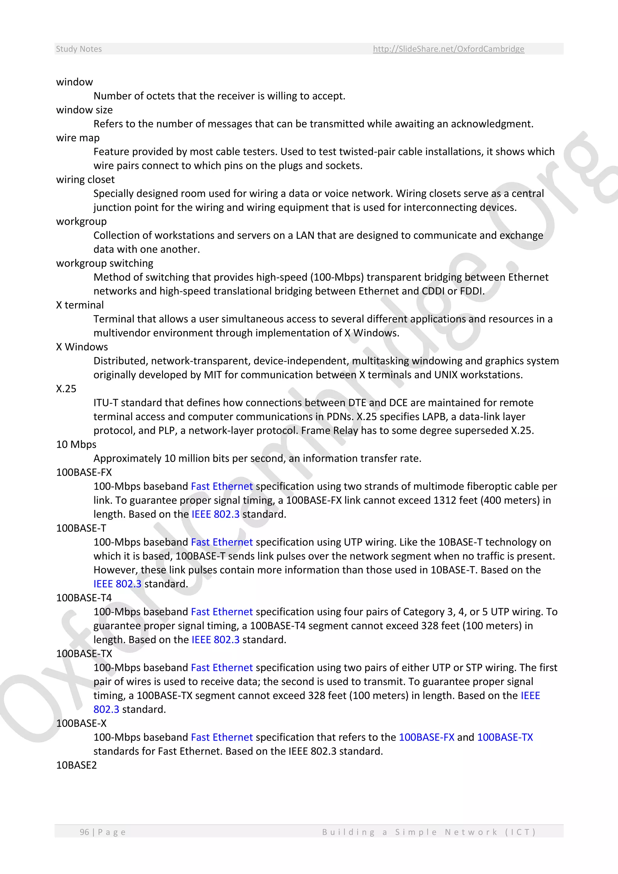 Study Notes http://SlideShare.net/OxfordCambridge
96 | P a g e B u i l d i n g a S i m p l e N e t w o r k ( I C T )
window
Number of octets that the receiver is willing to accept.
window size
Refers to the number of messages that can be transmitted while awaiting an acknowledgment.
wire map
Feature provided by most cable testers. Used to test twisted-pair cable installations, it shows which
wire pairs connect to which pins on the plugs and sockets.
wiring closet
Specially designed room used for wiring a data or voice network. Wiring closets serve as a central
junction point for the wiring and wiring equipment that is used for interconnecting devices.
workgroup
Collection of workstations and servers on a LAN that are designed to communicate and exchange
data with one another.
workgroup switching
Method of switching that provides high-speed (100-Mbps) transparent bridging between Ethernet
networks and high-speed translational bridging between Ethernet and CDDI or FDDI.
X terminal
Terminal that allows a user simultaneous access to several different applications and resources in a
multivendor environment through implementation of X Windows.
X Windows
Distributed, network-transparent, device-independent, multitasking windowing and graphics system
originally developed by MIT for communication between X terminals and UNIX workstations.
X.25
ITU-T standard that defines how connections between DTE and DCE are maintained for remote
terminal access and computer communications in PDNs. X.25 specifies LAPB, a data-link layer
protocol, and PLP, a network-layer protocol. Frame Relay has to some degree superseded X.25.
10 Mbps
Approximately 10 million bits per second, an information transfer rate.
100BASE-FX
100-Mbps baseband Fast Ethernet specification using two strands of multimode fiberoptic cable per
link. To guarantee proper signal timing, a 100BASE-FX link cannot exceed 1312 feet (400 meters) in
length. Based on the IEEE 802.3 standard.
100BASE-T
100-Mbps baseband Fast Ethernet specification using UTP wiring. Like the 10BASE-T technology on
which it is based, 100BASE-T sends link pulses over the network segment when no traffic is present.
However, these link pulses contain more information than those used in 10BASE-T. Based on the
IEEE 802.3 standard.
100BASE-T4
100-Mbps baseband Fast Ethernet specification using four pairs of Category 3, 4, or 5 UTP wiring. To
guarantee proper signal timing, a 100BASE-T4 segment cannot exceed 328 feet (100 meters) in
length. Based on the IEEE 802.3 standard.
100BASE-TX
100-Mbps baseband Fast Ethernet specification using two pairs of either UTP or STP wiring. The first
pair of wires is used to receive data; the second is used to transmit. To guarantee proper signal
timing, a 100BASE-TX segment cannot exceed 328 feet (100 meters) in length. Based on the IEEE
802.3 standard.
100BASE-X
100-Mbps baseband Fast Ethernet specification that refers to the 100BASE-FX and 100BASE-TX
standards for Fast Ethernet. Based on the IEEE 802.3 standard.
10BASE2
 