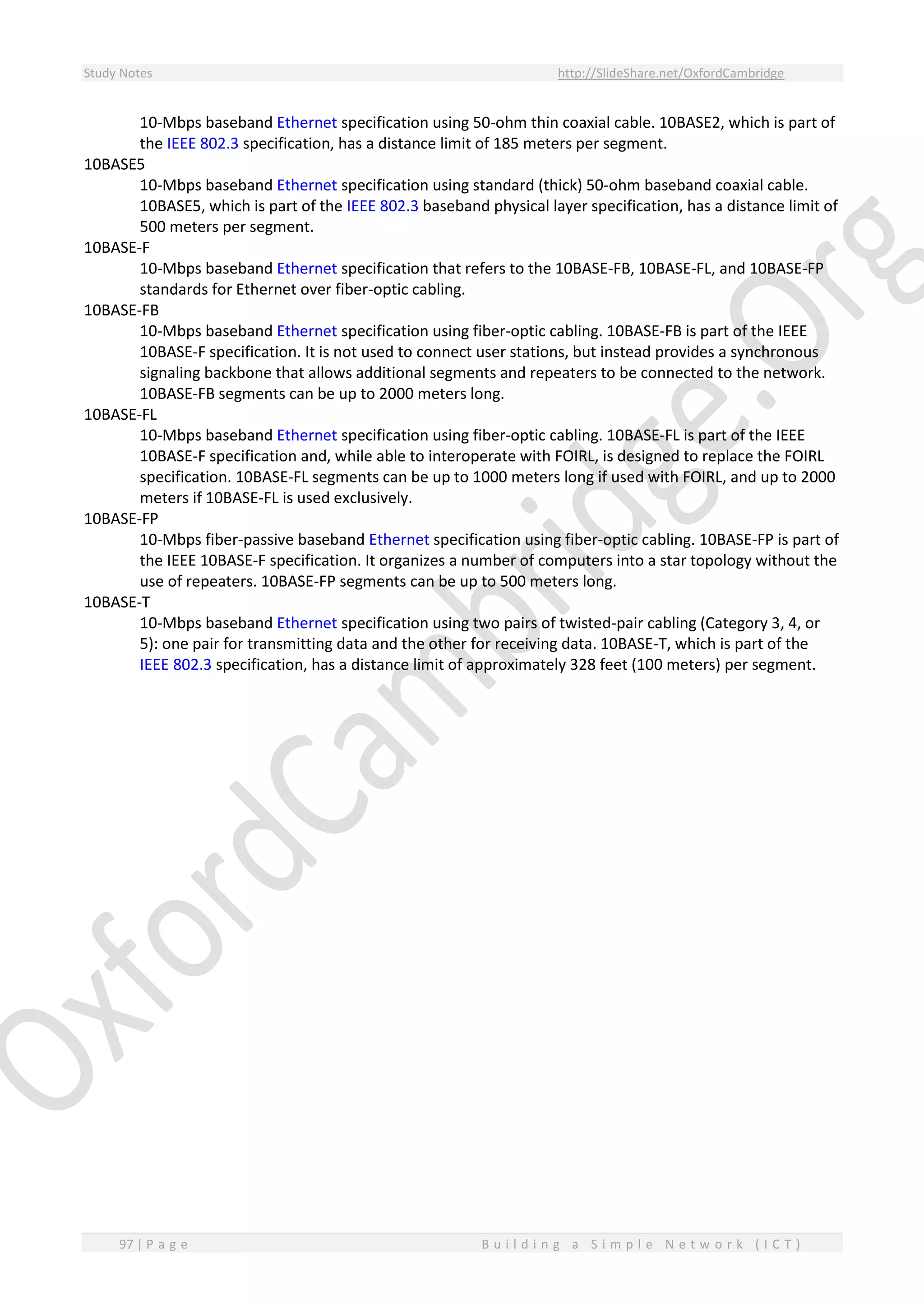 Study Notes http://SlideShare.net/OxfordCambridge
97 | P a g e B u i l d i n g a S i m p l e N e t w o r k ( I C T )
10-Mbps baseband Ethernet specification using 50-ohm thin coaxial cable. 10BASE2, which is part of
the IEEE 802.3 specification, has a distance limit of 185 meters per segment.
10BASE5
10-Mbps baseband Ethernet specification using standard (thick) 50-ohm baseband coaxial cable.
10BASE5, which is part of the IEEE 802.3 baseband physical layer specification, has a distance limit of
500 meters per segment.
10BASE-F
10-Mbps baseband Ethernet specification that refers to the 10BASE-FB, 10BASE-FL, and 10BASE-FP
standards for Ethernet over fiber-optic cabling.
10BASE-FB
10-Mbps baseband Ethernet specification using fiber-optic cabling. 10BASE-FB is part of the IEEE
10BASE-F specification. It is not used to connect user stations, but instead provides a synchronous
signaling backbone that allows additional segments and repeaters to be connected to the network.
10BASE-FB segments can be up to 2000 meters long.
10BASE-FL
10-Mbps baseband Ethernet specification using fiber-optic cabling. 10BASE-FL is part of the IEEE
10BASE-F specification and, while able to interoperate with FOIRL, is designed to replace the FOIRL
specification. 10BASE-FL segments can be up to 1000 meters long if used with FOIRL, and up to 2000
meters if 10BASE-FL is used exclusively.
10BASE-FP
10-Mbps fiber-passive baseband Ethernet specification using fiber-optic cabling. 10BASE-FP is part of
the IEEE 10BASE-F specification. It organizes a number of computers into a star topology without the
use of repeaters. 10BASE-FP segments can be up to 500 meters long.
10BASE-T
10-Mbps baseband Ethernet specification using two pairs of twisted-pair cabling (Category 3, 4, or
5): one pair for transmitting data and the other for receiving data. 10BASE-T, which is part of the
IEEE 802.3 specification, has a distance limit of approximately 328 feet (100 meters) per segment.
 