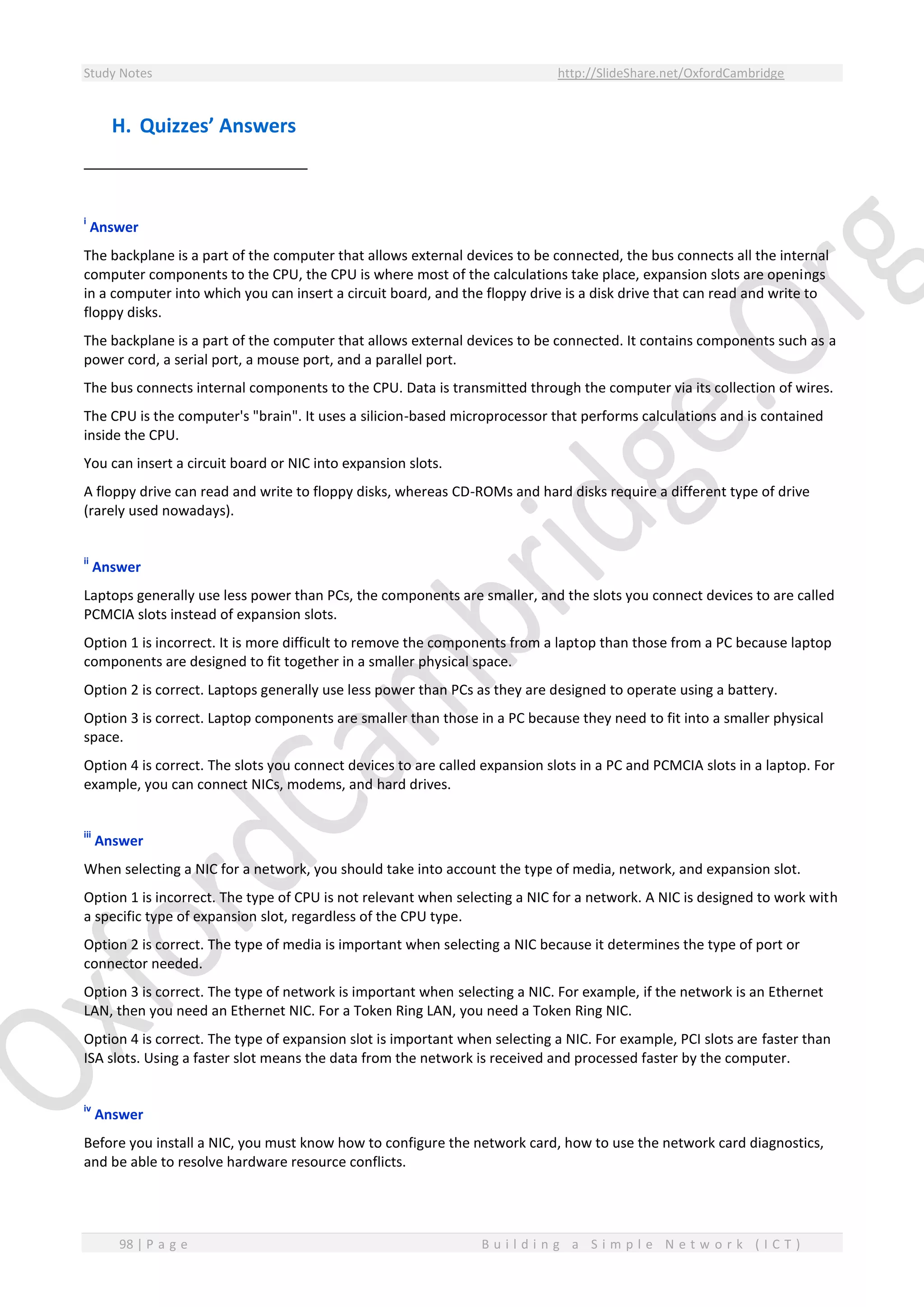 Study Notes http://SlideShare.net/OxfordCambridge
98 | P a g e B u i l d i n g a S i m p l e N e t w o r k ( I C T )
H. Quizzes’ Answers
i
Answer
The backplane is a part of the computer that allows external devices to be connected, the bus connects all the internal
computer components to the CPU, the CPU is where most of the calculations take place, expansion slots are openings
in a computer into which you can insert a circuit board, and the floppy drive is a disk drive that can read and write to
floppy disks.
The backplane is a part of the computer that allows external devices to be connected. It contains components such as a
power cord, a serial port, a mouse port, and a parallel port.
The bus connects internal components to the CPU. Data is transmitted through the computer via its collection of wires.
The CPU is the computer's "brain". It uses a silicion-based microprocessor that performs calculations and is contained
inside the CPU.
You can insert a circuit board or NIC into expansion slots.
A floppy drive can read and write to floppy disks, whereas CD-ROMs and hard disks require a different type of drive
(rarely used nowadays).
ii
Answer
Laptops generally use less power than PCs, the components are smaller, and the slots you connect devices to are called
PCMCIA slots instead of expansion slots.
Option 1 is incorrect. It is more difficult to remove the components from a laptop than those from a PC because laptop
components are designed to fit together in a smaller physical space.
Option 2 is correct. Laptops generally use less power than PCs as they are designed to operate using a battery.
Option 3 is correct. Laptop components are smaller than those in a PC because they need to fit into a smaller physical
space.
Option 4 is correct. The slots you connect devices to are called expansion slots in a PC and PCMCIA slots in a laptop. For
example, you can connect NICs, modems, and hard drives.
iii
Answer
When selecting a NIC for a network, you should take into account the type of media, network, and expansion slot.
Option 1 is incorrect. The type of CPU is not relevant when selecting a NIC for a network. A NIC is designed to work with
a specific type of expansion slot, regardless of the CPU type.
Option 2 is correct. The type of media is important when selecting a NIC because it determines the type of port or
connector needed.
Option 3 is correct. The type of network is important when selecting a NIC. For example, if the network is an Ethernet
LAN, then you need an Ethernet NIC. For a Token Ring LAN, you need a Token Ring NIC.
Option 4 is correct. The type of expansion slot is important when selecting a NIC. For example, PCI slots are faster than
ISA slots. Using a faster slot means the data from the network is received and processed faster by the computer.
iv
Answer
Before you install a NIC, you must know how to configure the network card, how to use the network card diagnostics,
and be able to resolve hardware resource conflicts.
 