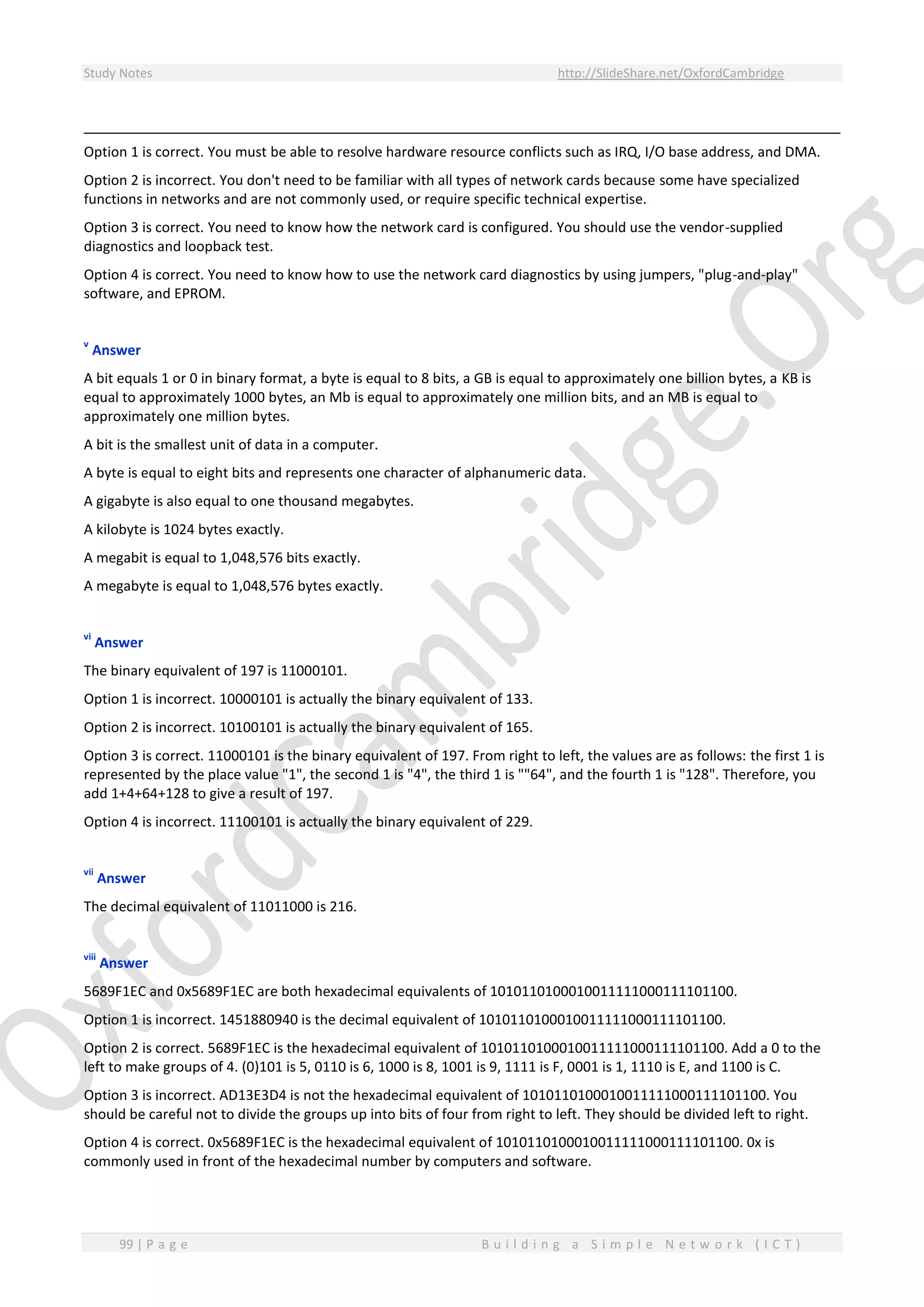 Study Notes http://SlideShare.net/OxfordCambridge
99 | P a g e B u i l d i n g a S i m p l e N e t w o r k ( I C T )
Option 1 is correct. You must be able to resolve hardware resource conflicts such as IRQ, I/O base address, and DMA.
Option 2 is incorrect. You don't need to be familiar with all types of network cards because some have specialized
functions in networks and are not commonly used, or require specific technical expertise.
Option 3 is correct. You need to know how the network card is configured. You should use the vendor-supplied
diagnostics and loopback test.
Option 4 is correct. You need to know how to use the network card diagnostics by using jumpers, "plug-and-play"
software, and EPROM.
v
Answer
A bit equals 1 or 0 in binary format, a byte is equal to 8 bits, a GB is equal to approximately one billion bytes, a KB is
equal to approximately 1000 bytes, an Mb is equal to approximately one million bits, and an MB is equal to
approximately one million bytes.
A bit is the smallest unit of data in a computer.
A byte is equal to eight bits and represents one character of alphanumeric data.
A gigabyte is also equal to one thousand megabytes.
A kilobyte is 1024 bytes exactly.
A megabit is equal to 1,048,576 bits exactly.
A megabyte is equal to 1,048,576 bytes exactly.
vi
Answer
The binary equivalent of 197 is 11000101.
Option 1 is incorrect. 10000101 is actually the binary equivalent of 133.
Option 2 is incorrect. 10100101 is actually the binary equivalent of 165.
Option 3 is correct. 11000101 is the binary equivalent of 197. From right to left, the values are as follows: the first 1 is
represented by the place value "1", the second 1 is "4", the third 1 is ""64", and the fourth 1 is "128". Therefore, you
add 1+4+64+128 to give a result of 197.
Option 4 is incorrect. 11100101 is actually the binary equivalent of 229.
vii
Answer
The decimal equivalent of 11011000 is 216.
viii
Answer
5689F1EC and 0x5689F1EC are both hexadecimal equivalents of 1010110100010011111000111101100.
Option 1 is incorrect. 1451880940 is the decimal equivalent of 1010110100010011111000111101100.
Option 2 is correct. 5689F1EC is the hexadecimal equivalent of 1010110100010011111000111101100. Add a 0 to the
left to make groups of 4. (0)101 is 5, 0110 is 6, 1000 is 8, 1001 is 9, 1111 is F, 0001 is 1, 1110 is E, and 1100 is C.
Option 3 is incorrect. AD13E3D4 is not the hexadecimal equivalent of 1010110100010011111000111101100. You
should be careful not to divide the groups up into bits of four from right to left. They should be divided left to right.
Option 4 is correct. 0x5689F1EC is the hexadecimal equivalent of 1010110100010011111000111101100. 0x is
commonly used in front of the hexadecimal number by computers and software.
 