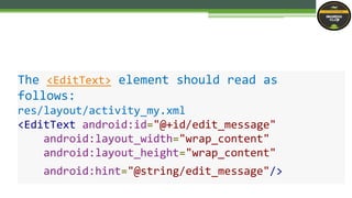 The <EditText> element should read as
follows:
res/layout/activity_my.xml
<EditText android:id="@+id/edit_message"
android:layout_width="wrap_content"
android:layout_height="wrap_content"
android:hint="@string/edit_message"/>
 