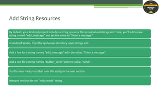 By default, your Android project includes a string resource file at res/values/strings.xml. Here, you'll add a new
string named "edit_message" and set the value to "Enter a message."
In Android Studio, from the res/values directory, open strings.xml.
Add a line for a string named "edit_message" with the value, "Enter a message".
Add a line for a string named "button_send" with the value, "Send".
You'll create the button that uses this string in the next section.
Remove the line for the "hello world" string.
Add String Resources
 