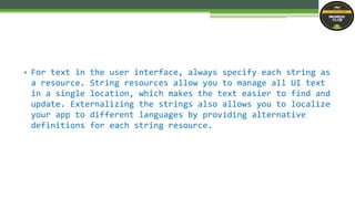 • For text in the user interface, always specify each string as
a resource. String resources allow you to manage all UI text
in a single location, which makes the text easier to find and
update. Externalizing the strings also allows you to localize
your app to different languages by providing alternative
definitions for each string resource.
 