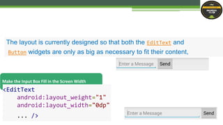 The layout is currently designed so that both the EditText and
Button widgets are only as big as necessary to fit their content,
Make the Input Box Fill in the Screen Width
<EditText
android:layout_weight="1"
android:layout_width="0dp"
... />
 