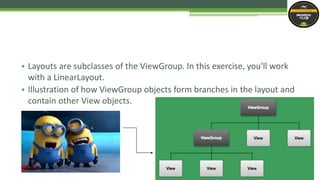 • Layouts are subclasses of the ViewGroup. In this exercise, you'll work
with a LinearLayout.
• Illustration of how ViewGroup objects form branches in the layout and
contain other View objects.
 