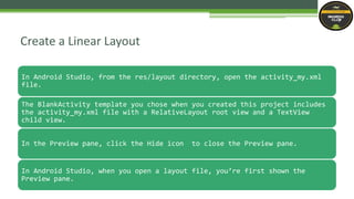 In Android Studio, from the res/layout directory, open the activity_my.xml
file.
The BlankActivity template you chose when you created this project includes
the activity_my.xml file with a RelativeLayout root view and a TextView
child view.
In the Preview pane, click the Hide icon to close the Preview pane.
In Android Studio, when you open a layout file, you’re first shown the
Preview pane.
Create a Linear Layout
 