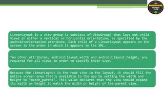 LinearLayout is a view group (a subclass of ViewGroup) that lays out child
views in either a vertical or horizontal orientation, as specified by the
android:orientation attribute. Each child of a LinearLayout appears on the
screen in the order in which it appears in the XML.
Two other attributes, android:layout_width and android:layout_height, are
required for all views in order to specify their size.
Because the LinearLayout is the root view in the layout, it should fill the
entire screen area that's available to the app by setting the width and
height to "match_parent". This value declares that the view should expand
its width or height to match the width or height of the parent view.
 