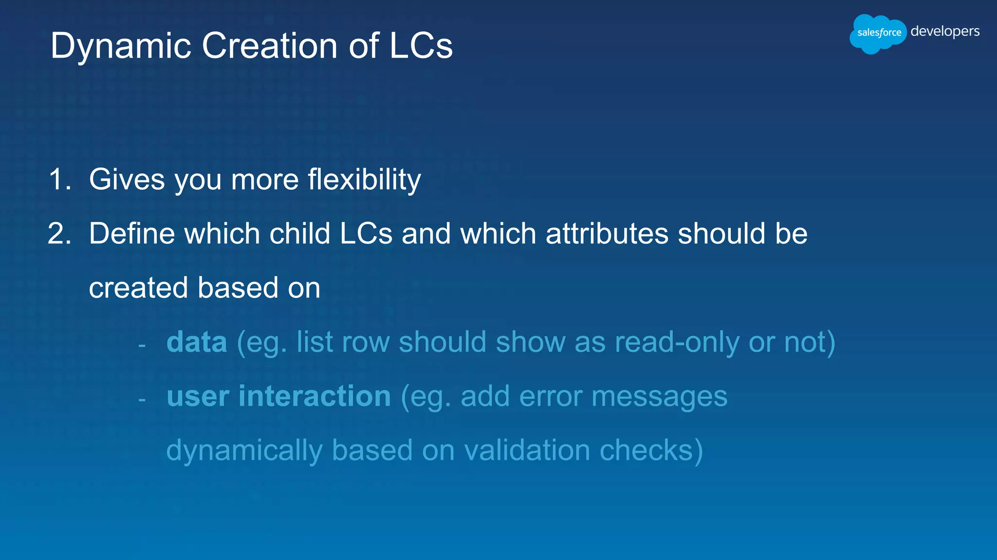 Dynamic Creation of LCs
1. Gives you more flexibility
2. Define which child LCs and which attributes should be
created based on
- data (eg. list row should show as read-only or not)
- user interaction (eg. add error messages
dynamically based on validation checks)
 