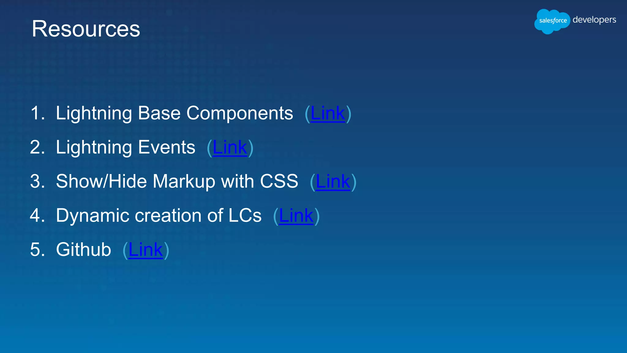 Resources
1. Lightning Base Components (Link)
2. Lightning Events (Link)
3. Show/Hide Markup with CSS (Link)
4. Dynamic creation of LCs (Link)
5. Github (Link)
 