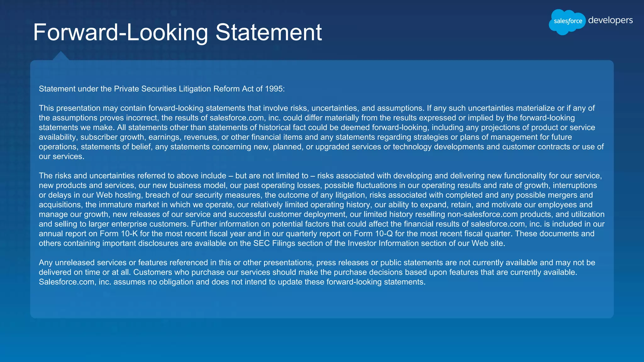 Statement under the Private Securities Litigation Reform Act of 1995:
This presentation may contain forward-looking statements that involve risks, uncertainties, and assumptions. If any such uncertainties materialize or if any of
the assumptions proves incorrect, the results of salesforce.com, inc. could differ materially from the results expressed or implied by the forward-looking
statements we make. All statements other than statements of historical fact could be deemed forward-looking, including any projections of product or service
availability, subscriber growth, earnings, revenues, or other financial items and any statements regarding strategies or plans of management for future
operations, statements of belief, any statements concerning new, planned, or upgraded services or technology developments and customer contracts or use of
our services.
The risks and uncertainties referred to above include – but are not limited to – risks associated with developing and delivering new functionality for our service,
new products and services, our new business model, our past operating losses, possible fluctuations in our operating results and rate of growth, interruptions
or delays in our Web hosting, breach of our security measures, the outcome of any litigation, risks associated with completed and any possible mergers and
acquisitions, the immature market in which we operate, our relatively limited operating history, our ability to expand, retain, and motivate our employees and
manage our growth, new releases of our service and successful customer deployment, our limited history reselling non-salesforce.com products, and utilization
and selling to larger enterprise customers. Further information on potential factors that could affect the financial results of salesforce.com, inc. is included in our
annual report on Form 10-K for the most recent fiscal year and in our quarterly report on Form 10-Q for the most recent fiscal quarter. These documents and
others containing important disclosures are available on the SEC Filings section of the Investor Information section of our Web site.
Any unreleased services or features referenced in this or other presentations, press releases or public statements are not currently available and may not be
delivered on time or at all. Customers who purchase our services should make the purchase decisions based upon features that are currently available.
Salesforce.com, inc. assumes no obligation and does not intend to update these forward-looking statements.
Forward-Looking Statement
 